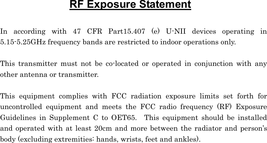 RF Exposure Statement  In according with 47 CFR Part15.407 (e) U-NII devices operating in 5.15-5.25GHz frequency bands are restricted to indoor operations only.  This transmitter must not be co-located or operated in conjunction with any other antenna or transmitter.  This equipment complies with FCC radiation exposure limits set forth for uncontrolled equipment and meets the FCC radio frequency (RF) Exposure Guidelines in Supplement C to OET65.  This equipment should be installed and operated with at least 20cm and more between the radiator and person’s body (excluding extremities: hands, wrists, feet and ankles).  