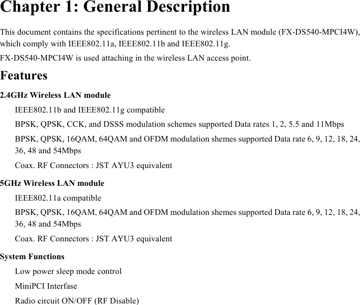  Chapter 1: General Description This document contains the specifications pertinent to the wireless LAN module (FX-DS540-MPCI4W), which comply with IEEE802.11a, IEEE802.11b and IEEE802.11g. FX-DS540-MPCI4W is used attaching in the wireless LAN access point. Features 2.4GHz Wireless LAN module   IEEE802.11b and IEEE802.11g compatible   BPSK, QPSK, CCK, and DSSS modulation schemes supported Data rates 1, 2, 5.5 and 11Mbps   BPSK, QPSK, 16QAM, 64QAM and OFDM modulation shemes supported Data rate 6, 9, 12, 18, 24, 36, 48 and 54Mbps   Coax. RF Connectors : JST AYU3 equivalent 5GHz Wireless LAN module  IEEE802.11a compatible   BPSK, QPSK, 16QAM, 64QAM and OFDM modulation shemes supported Data rate 6, 9, 12, 18, 24, 36, 48 and 54Mbps   Coax. RF Connectors : JST AYU3 equivalent System Functions   Low power sleep mode control  MiniPCI Interfase   Radio circuit ON/OFF (RF Disable)  