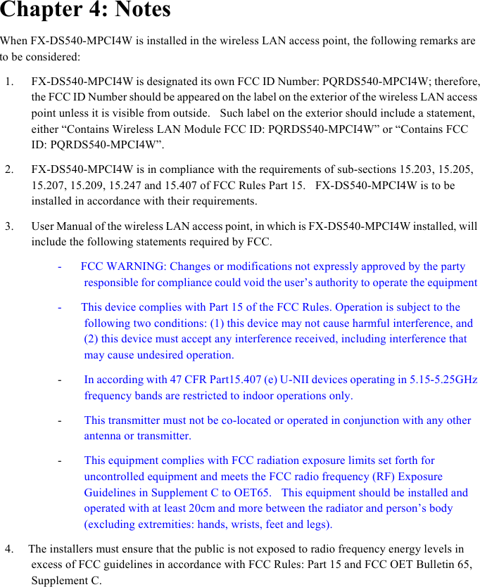  Chapter 4: Notes When FX-DS540-MPCI4W is installed in the wireless LAN access point, the following remarks are to be considered: 1. FX-DS540-MPCI4W is designated its own FCC ID Number: PQRDS540-MPCI4W; therefore, the FCC ID Number should be appeared on the label on the exterior of the wireless LAN access point unless it is visible from outside.    Such label on the exterior should include a statement, either “Contains Wireless LAN Module FCC ID: PQRDS540-MPCI4W” or “Contains FCC ID: PQRDS540-MPCI4W”. 2. FX-DS540-MPCI4W is in compliance with the requirements of sub-sections 15.203, 15.205,   15.207, 15.209, 15.247 and 15.407 of FCC Rules Part 15.    FX-DS540-MPCI4W is to be installed in accordance with their requirements.     3. User Manual of the wireless LAN access point, in which is FX-DS540-MPCI4W installed, will include the following statements required by FCC.     -    FCC WARNING: Changes or modifications not expressly approved by the party responsible for compliance could void the user’s authority to operate the equipment -        This device complies with Part 15 of the FCC Rules. Operation is subject to the following two conditions: (1) this device may not cause harmful interference, and (2) this device must accept any interference received, including interference that may cause undesired operation.   - In according with 47 CFR Part15.407 (e) U-NII devices operating in 5.15-5.25GHz frequency bands are restricted to indoor operations only. - This transmitter must not be co-located or operated in conjunction with any other antenna or transmitter. - This equipment complies with FCC radiation exposure limits set forth for uncontrolled equipment and meets the FCC radio frequency (RF) Exposure Guidelines in Supplement C to OET65.    This equipment should be installed and operated with at least 20cm and more between the radiator and person’s body (excluding extremities: hands, wrists, feet and legs).     4.      The installers must ensure that the public is not exposed to radio frequency energy levels in excess of FCC guidelines in accordance with FCC Rules: Part 15 and FCC OET Bulletin 65, Supplement C.     