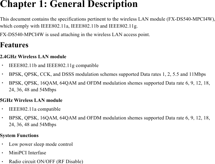  Chapter 1: General Description This document contains the specifications pertinent to the wireless LAN module (FX-DS540-MPCI4W), which comply with IEEE802.11a, IEEE802.11b and IEEE802.11g. FX-DS540-MPCI4W is used attaching in the wireless LAN access point. Features 2.4GHz Wireless LAN module ・  IEEE802.11b and IEEE802.11g compatible ・  BPSK, QPSK, CCK, and DSSS modulation schemes supported Data rates 1, 2, 5.5 and 11Mbps ・  BPSK, QPSK, 16QAM, 64QAM and OFDM modulation shemes supported Data rate 6, 9, 12, 18, 24, 36, 48 and 54Mbps 5GHz Wireless LAN module ・  IEEE802.11a compatible ・  BPSK, QPSK, 16QAM, 64QAM and OFDM modulation shemes supported Data rate 6, 9, 12, 18, 24, 36, 48 and 54Mbps System Functions ・  Low power sleep mode control ・  MiniPCI Interfase ・  Radio circuit ON/OFF (RF Disable)  