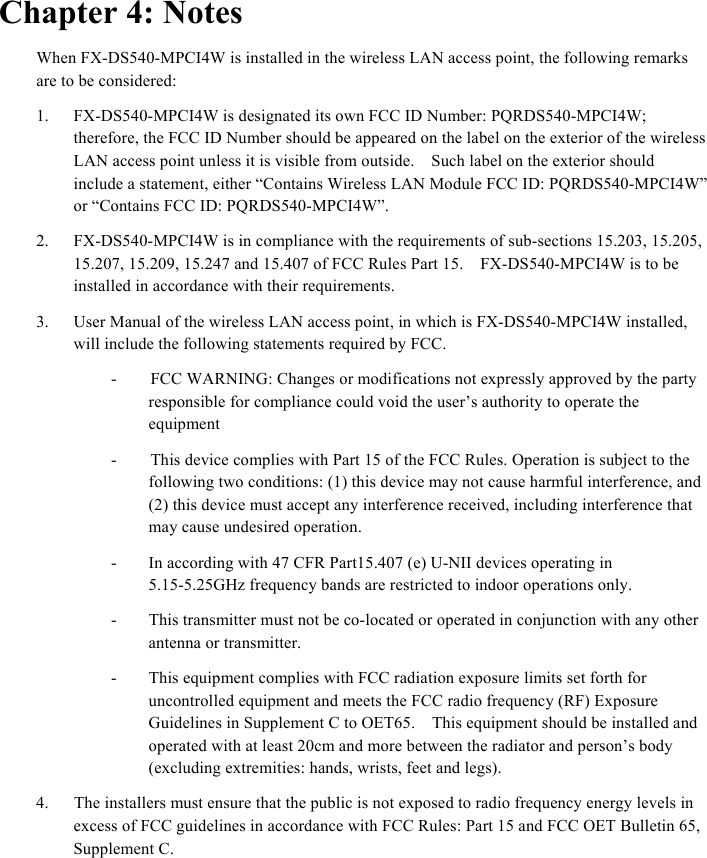  Chapter 4: Notes When FX-DS540-MPCI4W is installed in the wireless LAN access point, the following remarks are to be considered: 1.  FX-DS540-MPCI4W is designated its own FCC ID Number: PQRDS540-MPCI4W; therefore, the FCC ID Number should be appeared on the label on the exterior of the wireless LAN access point unless it is visible from outside.    Such label on the exterior should include a statement, either “Contains Wireless LAN Module FCC ID: PQRDS540-MPCI4W” or “Contains FCC ID: PQRDS540-MPCI4W”. 2.  FX-DS540-MPCI4W is in compliance with the requirements of sub-sections 15.203, 15.205,   15.207, 15.209, 15.247 and 15.407 of FCC Rules Part 15.    FX-DS540-MPCI4W is to be installed in accordance with their requirements.     3.  User Manual of the wireless LAN access point, in which is FX-DS540-MPCI4W installed, will include the following statements required by FCC.     -        FCC WARNING: Changes or modifications not expressly approved by the party responsible for compliance could void the user’s authority to operate the equipment -        This device complies with Part 15 of the FCC Rules. Operation is subject to the following two conditions: (1) this device may not cause harmful interference, and (2) this device must accept any interference received, including interference that may cause undesired operation.   -  In according with 47 CFR Part15.407 (e) U-NII devices operating in 5.15-5.25GHz frequency bands are restricted to indoor operations only. -  This transmitter must not be co-located or operated in conjunction with any other antenna or transmitter. -  This equipment complies with FCC radiation exposure limits set forth for uncontrolled equipment and meets the FCC radio frequency (RF) Exposure Guidelines in Supplement C to OET65.    This equipment should be installed and operated with at least 20cm and more between the radiator and person’s body (excluding extremities: hands, wrists, feet and legs).     4.      The installers must ensure that the public is not exposed to radio frequency energy levels in excess of FCC guidelines in accordance with FCC Rules: Part 15 and FCC OET Bulletin 65, Supplement C.     