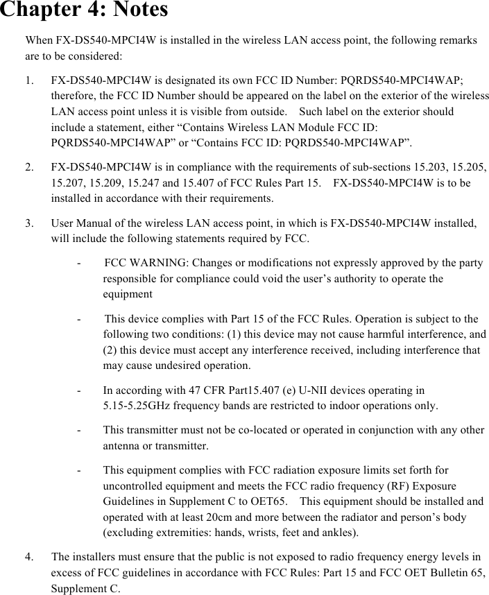  Chapter 4: Notes When FX-DS540-MPCI4W is installed in the wireless LAN access point, the following remarks are to be considered: 1. FX-DS540-MPCI4W is designated its own FCC ID Number: PQRDS540-MPCI4WAP; therefore, the FCC ID Number should be appeared on the label on the exterior of the wireless LAN access point unless it is visible from outside.    Such label on the exterior should include a statement, either “Contains Wireless LAN Module FCC ID: PQRDS540-MPCI4WAP” or “Contains FCC ID: PQRDS540-MPCI4WAP”. 2. FX-DS540-MPCI4W is in compliance with the requirements of sub-sections 15.203, 15.205,   15.207, 15.209, 15.247 and 15.407 of FCC Rules Part 15.    FX-DS540-MPCI4W is to be installed in accordance with their requirements.     3. User Manual of the wireless LAN access point, in which is FX-DS540-MPCI4W installed, will include the following statements required by FCC.     -        FCC WARNING: Changes or modifications not expressly approved by the party responsible for compliance could void the user’s authority to operate the equipment -        This device complies with Part 15 of the FCC Rules. Operation is subject to the following two conditions: (1) this device may not cause harmful interference, and (2) this device must accept any interference received, including interference that may cause undesired operation.   - In according with 47 CFR Part15.407 (e) U-NII devices operating in 5.15-5.25GHz frequency bands are restricted to indoor operations only. - This transmitter must not be co-located or operated in conjunction with any other antenna or transmitter. - This equipment complies with FCC radiation exposure limits set forth for uncontrolled equipment and meets the FCC radio frequency (RF) Exposure Guidelines in Supplement C to OET65.    This equipment should be installed and operated with at least 20cm and more between the radiator and person’s body (excluding extremities: hands, wrists, feet and ankles).     4.      The installers must ensure that the public is not exposed to radio frequency energy levels in excess of FCC guidelines in accordance with FCC Rules: Part 15 and FCC OET Bulletin 65, Supplement C.     