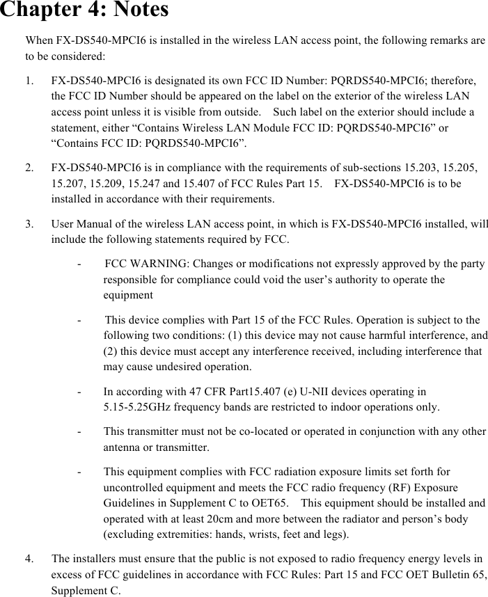  Chapter 4: Notes When FX-DS540-MPCI6 is installed in the wireless LAN access point, the following remarks are to be considered: 1.  FX-DS540-MPCI6 is designated its own FCC ID Number: PQRDS540-MPCI6; therefore, the FCC ID Number should be appeared on the label on the exterior of the wireless LAN access point unless it is visible from outside.    Such label on the exterior should include a statement, either “Contains Wireless LAN Module FCC ID: PQRDS540-MPCI6” or “Contains FCC ID: PQRDS540-MPCI6”. 2.  FX-DS540-MPCI6 is in compliance with the requirements of sub-sections 15.203, 15.205,   15.207, 15.209, 15.247 and 15.407 of FCC Rules Part 15.    FX-DS540-MPCI6 is to be installed in accordance with their requirements.     3.  User Manual of the wireless LAN access point, in which is FX-DS540-MPCI6 installed, will include the following statements required by FCC.     -        FCC WARNING: Changes or modifications not expressly approved by the party responsible for compliance could void the user’s authority to operate the equipment -        This device complies with Part 15 of the FCC Rules. Operation is subject to the following two conditions: (1) this device may not cause harmful interference, and (2) this device must accept any interference received, including interference that may cause undesired operation.   -  In according with 47 CFR Part15.407 (e) U-NII devices operating in 5.15-5.25GHz frequency bands are restricted to indoor operations only. -  This transmitter must not be co-located or operated in conjunction with any other antenna or transmitter. -  This equipment complies with FCC radiation exposure limits set forth for uncontrolled equipment and meets the FCC radio frequency (RF) Exposure Guidelines in Supplement C to OET65.    This equipment should be installed and operated with at least 20cm and more between the radiator and person’s body (excluding extremities: hands, wrists, feet and legs).     4.      The installers must ensure that the public is not exposed to radio frequency energy levels in excess of FCC guidelines in accordance with FCC Rules: Part 15 and FCC OET Bulletin 65, Supplement C.     