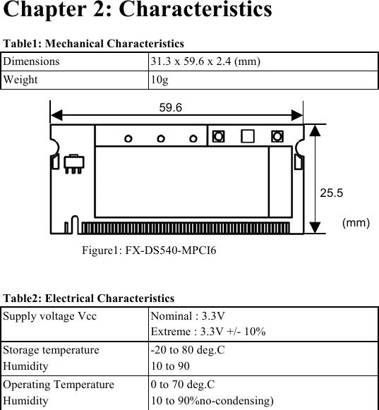  Chapter 2: Characteristics Table1: Mechanical Characteristics Dimensions  31.3 x 59.6 x 2.4 (mm)   Weight 10g     Figure1: FX-DS540-MPCI6 25.559.6(mm) Table2: Electrical Characteristics Supply voltage Vcc  Nominal : 3.3V Extreme : 3.3V +/- 10%  Storage temperature Humidity -20 to 80 deg.C 10 to 90  Operating Temperature Humidity 0 to 70 deg.C 10 to 90%no-condensing)   