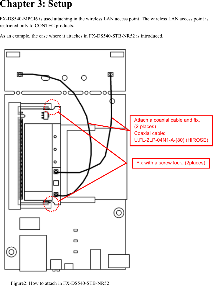  Chapter 3: Setup FX-DS540-MPCI6 is used attaching in the wireless LAN access point. The wireless LAN access point is restricted only to CONTEC products. As an example, the case where it attaches in FX-DS540-STB-NR52 is introduced.  Attach a coaxial cable and fix.   (2 places) Coaxial cable:   U.FL-2LP-04N1-A-(80) (HIROSE) Fix with a screw lock. (2places) Figure2: How to attach in FX-DS540-STB-NR52  