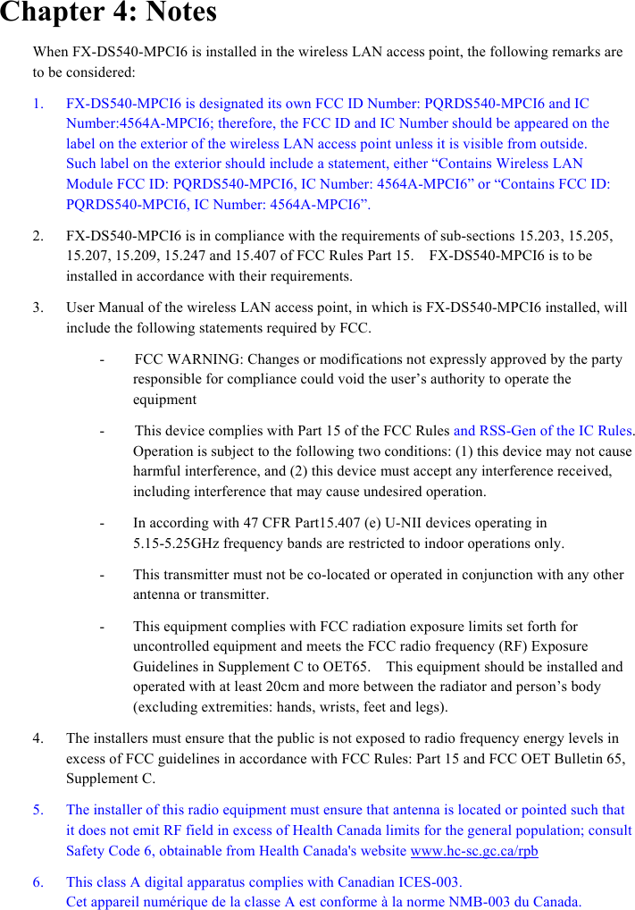  - - - Chapter 4: Notes When FX-DS540-MPCI6 is installed in the wireless LAN access point, the following remarks are to be considered: 1.  FX-DS540-MPCI6 is designated its own FCC ID Number: PQRDS540-MPCI6 and IC Number:4564A-MPCI6; therefore, the FCC ID and IC Number should be appeared on the label on the exterior of the wireless LAN access point unless it is visible from outside.   Such label on the exterior should include a statement, either “Contains Wireless LAN Module FCC ID: PQRDS540-MPCI6, IC Number: 4564A-MPCI6” or “Contains FCC ID: PQRDS540-MPCI6, IC Number: 4564A-MPCI6”. 2.  FX-DS540-MPCI6 is in compliance with the requirements of sub-sections 15.203, 15.205, 15.207, 15.209, 15.247 and 15.407 of FCC Rules Part 15.    FX-DS540-MPCI6 is to be installed in accordance with their requirements.     3.  User Manual of the wireless LAN access point, in which is FX-DS540-MPCI6 installed, will include the following statements required by FCC.     -        FCC WARNING: Changes or modifications not expressly approved by the party responsible for compliance could void the user’s authority to operate the equipment -        This device complies with Part 15 of the FCC Rules and RSS-Gen of the IC Rules. Operation is subject to the following two conditions: (1) this device may not cause harmful interference, and (2) this device must accept any interference received, including interference that may cause undesired operation.   In according with 47 CFR Part15.407 (e) U-NII devices operating in 5.15-5.25GHz frequency bands are restricted to indoor operations only. This transmitter must not be co-located or operated in conjunction with any other antenna or transmitter. This equipment complies with FCC radiation exposure limits set forth for uncontrolled equipment and meets the FCC radio frequency (RF) Exposure Guidelines in Supplement C to OET65.    This equipment should be installed and operated with at least 20cm and more between the radiator and person’s body (excluding extremities: hands, wrists, feet and legs).     4.  The installers must ensure that the public is not exposed to radio frequency energy levels in excess of FCC guidelines in accordance with FCC Rules: Part 15 and FCC OET Bulletin 65, Supplement C.   5.  The installer of this radio equipment must ensure that antenna is located or pointed such that it does not emit RF field in excess of Health Canada limits for the general population; consult Safety Code 6, obtainable from Health Canada&apos;s website www.hc-sc.gc.ca/rpb 6.  This class A digital apparatus complies with Canadian ICES-003. Cet appareil numérique de la classe A est conforme à la norme NMB-003 du Canada. 