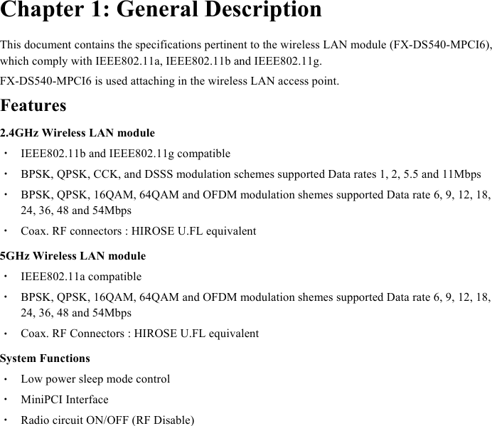  Chapter 1: General Description This document contains the specifications pertinent to the wireless LAN module (FX-DS540-MPCI6), which comply with IEEE802.11a, IEEE802.11b and IEEE802.11g. FX-DS540-MPCI6 is used attaching in the wireless LAN access point. Features 2.4GHz Wireless LAN module ・  IEEE802.11b and IEEE802.11g compatible ・  BPSK, QPSK, CCK, and DSSS modulation schemes supported Data rates 1, 2, 5.5 and 11Mbps ・  BPSK, QPSK, 16QAM, 64QAM and OFDM modulation shemes supported Data rate 6, 9, 12, 18, 24, 36, 48 and 54Mbps ・  Coax. RF connectors : HIROSE U.FL equivalent 5GHz Wireless LAN module ・  IEEE802.11a compatible ・  BPSK, QPSK, 16QAM, 64QAM and OFDM modulation shemes supported Data rate 6, 9, 12, 18, 24, 36, 48 and 54Mbps ・  Coax. RF Connectors : HIROSE U.FL equivalent System Functions ・  Low power sleep mode control ・  MiniPCI Interface ・  Radio circuit ON/OFF (RF Disable)  