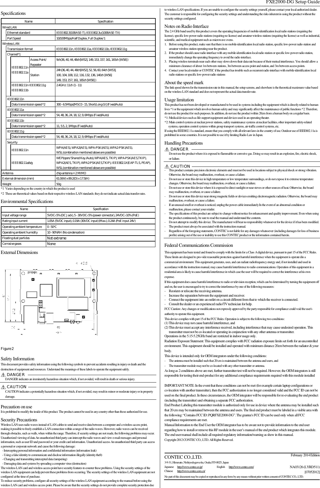  FXE2000-DG Setup Guide  Specifications Name  Specification Wired LAN  Ethernet standard  IEEE802.3(10BASE-T), IEEE802.3u(100BASE-TX) Port Speed  10/100Mbps/Half Duplex, Full Duplex/ 1 Wireless LAN  Transmission format  IEEE802.11n, IEEE802.11a, IEEE802.11b, IEEE802.11g Channel*1    IEEE802.11n IEEE802.11a Access Point/ Repeater  9ch(36, 40, 44, 48ch[W52], 149, 153, 157, 161, 165ch [W58] ) Station   24h(36, 40, 44, 48ch[W52], 52, 56, 60, 64ch [W53],  100, 104, 108, 112, 116, 132, 136, 140ch [W56]  149, 153, 157, 161, 165ch [W58] ) IEEE802.11n IEEE802.11g IEEE802.11b  2.4GHz: 11ch (1 - 11)  IEEE802.11n    Data transmission speed *2  300 - 6.5Mbps[MSC0 - 15, Short/Long GI] (Fixed/Auto)  IEEE802.11a    Data transmission speed *2  54, 48, 36, 24, 18, 12, 9, 6Mbps (Fixed/Auto)  IEEE802.11b    Data transmission speed *2  11, 5.5, 2, 1Mbps (Fixed/Auto) IEEE802.11g    Data transmission speed *2  54, 48, 36, 24, 18, 12, 9, 6Mbps (Fixed/Auto) Security    IEEE802.11n  WPA(AES), WPA2(AES), WPA-PSK(AES), WPA2-PSK(AES),  WSL(combination mentioned above are possible) IEEE802.11a/b/g  WEP(open/ Shared Key /Auto), WPA(AES, TKIP), WPA-PSK(AES,TKIP),  WPA2(AES, TKIP), WPA2-PSK(AES,TKIP), IEEE802.1X(EAP-TLS, PEAP), WSL(combination mentioned above are possible) Antenna  chip-antenna×2 MIMO External dimension (mm)  61.0(W) x 89.2(D) x 17.5(H) Weight  50g *1 Varies depending on the country in which the product is used *2 These are theoretical values based on their respective wireless LAN standards; they do not indicate actual data transfer rates. Environmental Specifications Name  Specification Input voltage range  5VDC±5% (DC Jack), 5 - 30VDC±5% (power connector), 24VDC±10% (PoE) Rating input current  1.05A (5VDC input), 0.19A (30VDC input) (Max.), 0.24A (PoE input 24V) Operating ambient temperature  0 - 50°C Operating ambient humidity  10 - 90%RH (No condensation) Floating dust particles  Not extreme Corrosive gases  None External Dimensions  Figure 2 Safety Information This document provides safety information using the following symbols to prevent accidents resulting in injury or death and the destruction of equipment and resources. Understand the meanings of these labels to operate the equipment safely.  DANGER    DANGER indicates an imminently hazardous situation which, if not avoided, will result in death or serious injury.  CAUTION    CAUTION indicates a potentially hazardous situation which, if not avoided, may result in minor or moderate injury or in property damage.  Precaution on use It is prohibited to modify the inside of this product. The product cannot be used in any country other than those authorized for use. Security Precautions Wireless LAN uses radio waves instead of LAN cables to send and receive data between a computer and a wireless access point, making it possible to freely establish a LAN connection within a range of the radio waves. However, radio waves can be received through obstacles, such as walls, when within the range. Therefore, if security settings are not made, the following problems may occur. Unauthorized viewing of data An unauthorized third party can intercept the radio waves and view e-mail messages and personal information, such as user ID and password or your credit card information. Unauthorized access An unauthorized third party can access a personal or corporate network and cause the following damage: - Intercepting personal information and confidential information (information leak) - Using a false identity to communicate and disclose information illegally (identity theft)  - Changing and transmitting intercepted data (tampering) - Damaging data and systems by spreading a computer virus (destruction) The wireless LAN card and wireless access point have security features to counter these problems. Using the security settings of the wireless LAN equipment can help prevent these problems from occurring. The security settings of the wireless LAN equipment are not configured at the time of purchase. To reduce security problems, configure all security settings of the wireless LAN equipment according to the manual before using the wireless LAN card and wireless access point. Please be aware that the security settings do not provide complete security protection due to wireless LAN specifications. If you are unable to configure the security settings yourself, please contact your local authorized dealer. The customer is responsible for configuring the security settings and understanding the risks inherent in using the product without the security settings configured. Notes on Radio Interface The 2.4 GHz band used by this product covers the operating frequencies of mobile-identification local radio stations (requiring the license), specific low-power radio stations (requiring no license) and amateur wireless stations (requiring the license) as well as industrial, scientific, and medical equipment such as microwave ovens.  1. Before using this product, make sure that there is no mobile-identification local radio station, specific low-power radio station and amateur wireless station operating near the product. 2. If the product should cause radio interface with any mobile-identification local radio station or specific low-power radio station, immediately change the operating frequency to avoid the radio interface. 3. Placing wireless terminals near each other may slows down their data rate because of their mutual interference. You should allow a minimum clearance of about 1m between stations, 3m between access point and station, and 3m between access points. 4. Contact your local retailer or CONTEC if the product has trouble such as recurrent radio interface with mobile-identification local radio stations or specific low-power radio stations About the speed mark The link speed shown for the transmission rate in this manual, the setup screens, and elsewhere is the theoretical maximum value based on the wireless LAN standard and does not represent the actual data transfer rate. Usage limitation This product has not been developed or manufactured to be used in systems including the equipment which is directly related to human lives *1 or the equipment which involves human safety and may significantly affect the maintenance of public functions *2. Therefore, do not use the product for such purposes. In addition, do not use the product within 20cm from a human body on a regular basis. *1: Medical devices such as life-support equipment and devices used in an operating theater. *2: Main control systems at nuclear power stations, safety maintenance systems at nuclear facilities, other important safety-related systems, operation control systems within group transport systems, air-traffic control systems, etc. If using the IEEE802.11a standard, ensure that you comply with all relevant laws in the country of use. Outdoor use of IEEE802.11a is prohibited in some countries. It is not possible to use it by limiting Radio Law in Japan. Handling Precautions DANGER    Do not use the product where it is exposed to flammable or corrosive gas. Doing so may result in an explosion, fire, electric shock, or failure.   CAUTION   - This product contains precision electronic elements and must not be used in locations subject to physical shock or strong vibration. Otherwise, the board may malfunction, overheat, or cause a failure. - Do not use or store this device in high temperature or low temperature surroundings, or do not expose it to extreme temperature changes. Otherwise, the board may malfunction, overheat, or cause a failure. - Do not use or store this device where it is exposed to direct sunlight or near stoves or other sources of heat. Otherwise, the board may malfunction, overheat, or cause a failure. - Do not use or store this device near strong magnetic fields or devices emitting electromagnetic radiation. Otherwise, the board may malfunction, overheat, or cause a failure. - If an unusual smell or overheat is noticed, unplug the power cable immediately In the event of an abnormal condition or malfunction, please contact your retailer. - The specifications of this product are subject to change without notice for enhancement and quality improvement. Even when using the product continuously, be sure to read the manual and understand the contents. - Do not attempt to modify this device. The manufacturer will bear no responsibility whatsoever for the device if it has been modified.  - The product must always be associated with the instruction manual. - Regardless of the foregoing statements, CONTEC is not liable for any damages whatsoever (including damages for loss of business profits) arising out of the use or inability to use this CONTEC product or the information contained herein.  Federal Communications Commission  This equipment has been tested and found to comply with the limits for a Class A digital device, pursuant to part 15 of the FCC Rules. These limits are designed to pro-vide reasonable protection against harmful interference when the equipment is operate din a commercial environment. This equipment generates, uses, and can radiate radiofrequency energy and, if not installed and used in accordance with the instruction manual, may cause harmful interference to radio communications. Operation of this equipment in a residential area is likely to cause harmful interference in which case the user will be required to correct the interference at his own expense. If this equipment does cause harmful interference to radio or television reception, which can be determined by turning the equipment off and on, the user is encouraged to try to correct the interference by one of the following measures: - Reorient or relocate the receiving antenna. - Increase the separation between the equipment and receiver. - Connect the equipment into an outlet on a circuit different from that to which the receiver is connected. - Consult the dealer or an experienced radio/TV technician for help. FCC Caution: Any changes or modifications not expressly approved by the party responsible for compliance could void the user&apos;s authority to operate this equipment. This device complies with part 15 of the FCC Rules. Operation is subject to the following two conditions: (1) This device may not cause harmful interference, and (2) This device must accept any interference received, including interference that may cause undesired operation. This transmitter must not be co-located or operating in conjunction with any other antenna or transmitter. Operations in the 5.15-5.25GHz band are restricted in indoor usage only. Radiation Exposure Statement: This equipment complies with FCC radiation exposure limits set forth for an uncontrolled environment. This equipment should be installed and operated with minimum distance 20cm between the radiator &amp; your body. This device is intended only for OEM integrators under the following conditions: - The antenna must be installed such that 20 cm is maintained between the antenna and users, and  - The transmitter module may not be co-located with any other transmitter or antenna. As long as 2 conditions above are met, further transmitter test will not be required. However, the OEM integrators is still responsible for testing their end-product for any additional compliance requirements required with this module installed  IMPORTANT NOTE: In the event that these conditions can not be met (for example certain laptop configurations or co-location with another transmitter), then the FCC authorization is no longer considered valid and the FCC ID can not be used on the final product. In these circumstances, the OEM integrator will be responsible for re-evaluating the end product (including the transmitter) and obtaining a separate FCC authorization. End Product Labeling this transmitter module is authorized only for use in device where the antenna may be installed such that 20 cm may be maintained between the antenna and users. The final end product must be labeled in a visible area with the following: “Contains FCC ID: PQRFXE2000-DG”. The grantee&apos;s FCC ID can be used only when all FCC compliance requirements are met. Manual Information to the End User the OEM integrator has to be aware not to provide information to the end user regarding how to install or remove this RF module in the user’s manual of the end product which integrates this module. The end user manual shall include all required regulatory information/warning as show in this manual. Copyright 2012 CONTEC CO., LTD. All Rights Reserved.   CONTEC CO.,LTD. 3-9-31, Himesato, Nishiyodogawa-ku, Osaka 555-0025, Japan February 2014 EditionJapanese  http://www.contec.co.jp/  English  http://www.contec.com/ Chinese  http://www.contec.com.cn/ NA03126 (LYRD511)[07052012]No part of this document may be copied or reproduced in any form by any means without prior written consent of CONTEC CO., LTD.   