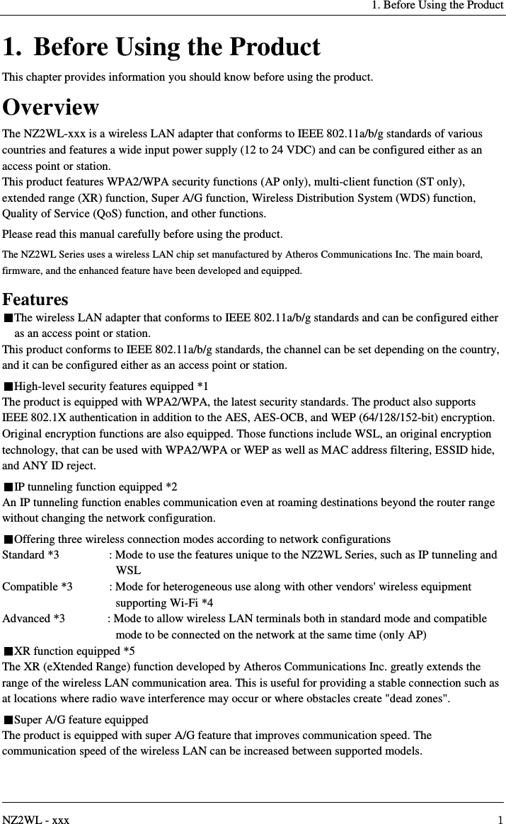   1. Before Using the Product   NZ2WL - xxx  1 1. Before Using the Product This chapter provides information you should know before using the product. Overview The NZ2WL-xxx is a wireless LAN adapter that conforms to IEEE 802.11a/b/g standards of various countries and features a wide input power supply (12 to 24 VDC) and can be configured either as an access point or station. This product features WPA2/WPA security functions (AP only), multi-client function (ST only), extended range (XR) function, Super A/G function, Wireless Distribution System (WDS) function, Quality of Service (QoS) function, and other functions. Please read this manual carefully before using the product. The NZ2WL Series uses a wireless LAN chip set manufactured by Atheros Communications Inc. The main board, firmware, and the enhanced feature have been developed and equipped. Features The wireless LAN adapter that conforms to IEEE 802.11a/b/g standards and can be configured either as an access point or station. This product conforms to IEEE 802.11a/b/g standards, the channel can be set depending on the country, and it can be configured either as an access point or station. High-level security features equipped *1 The product is equipped with WPA2/WPA, the latest security standards. The product also supports IEEE 802.1X authentication in addition to the AES, AES-OCB, and WEP (64/128/152-bit) encryption. Original encryption functions are also equipped. Those functions include WSL, an original encryption technology, that can be used with WPA2/WPA or WEP as well as MAC address filtering, ESSID hide, and ANY ID reject. IP tunneling function equipped *2 An IP tunneling function enables communication even at roaming destinations beyond the router range without changing the network configuration. Offering three wireless connection modes according to network configurations Standard *3  : Mode to use the features unique to the NZ2WL Series, such as IP tunneling and WSL Compatible *3  : Mode for heterogeneous use along with other vendors&apos; wireless equipment supporting Wi-Fi *4 Advanced *3  : Mode to allow wireless LAN terminals both in standard mode and compatible mode to be connected on the network at the same time (only AP) XR function equipped *5 The XR (eXtended Range) function developed by Atheros Communications Inc. greatly extends the range of the wireless LAN communication area. This is useful for providing a stable connection such as at locations where radio wave interference may occur or where obstacles create &quot;dead zones&quot;. Super A/G feature equipped The product is equipped with super A/G feature that improves communication speed. The communication speed of the wireless LAN can be increased between supported models. 