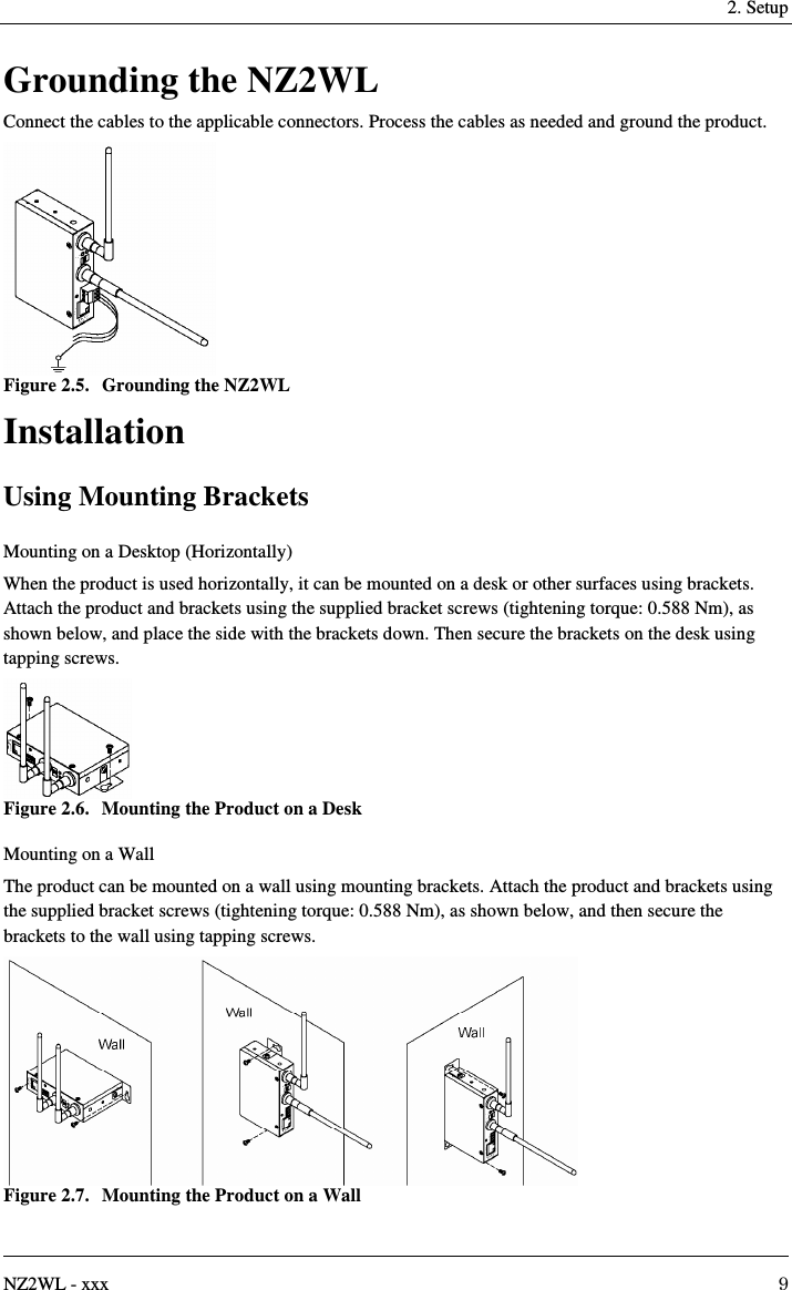   2. Setup   NZ2WL - xxx  9 Grounding the NZ2WL Connect the cables to the applicable connectors. Process the cables as needed and ground the product.  Figure 2.5.  Grounding the NZ2WL Installation Using Mounting Brackets Mounting on a Desktop (Horizontally) When the product is used horizontally, it can be mounted on a desk or other surfaces using brackets. Attach the product and brackets using the supplied bracket screws (tightening torque: 0.588 Nm), as shown below, and place the side with the brackets down. Then secure the brackets on the desk using tapping screws.  Figure 2.6.  Mounting the Product on a Desk Mounting on a Wall The product can be mounted on a wall using mounting brackets. Attach the product and brackets using the supplied bracket screws (tightening torque: 0.588 Nm), as shown below, and then secure the brackets to the wall using tapping screws.  Figure 2.7.  Mounting the Product on a Wall 