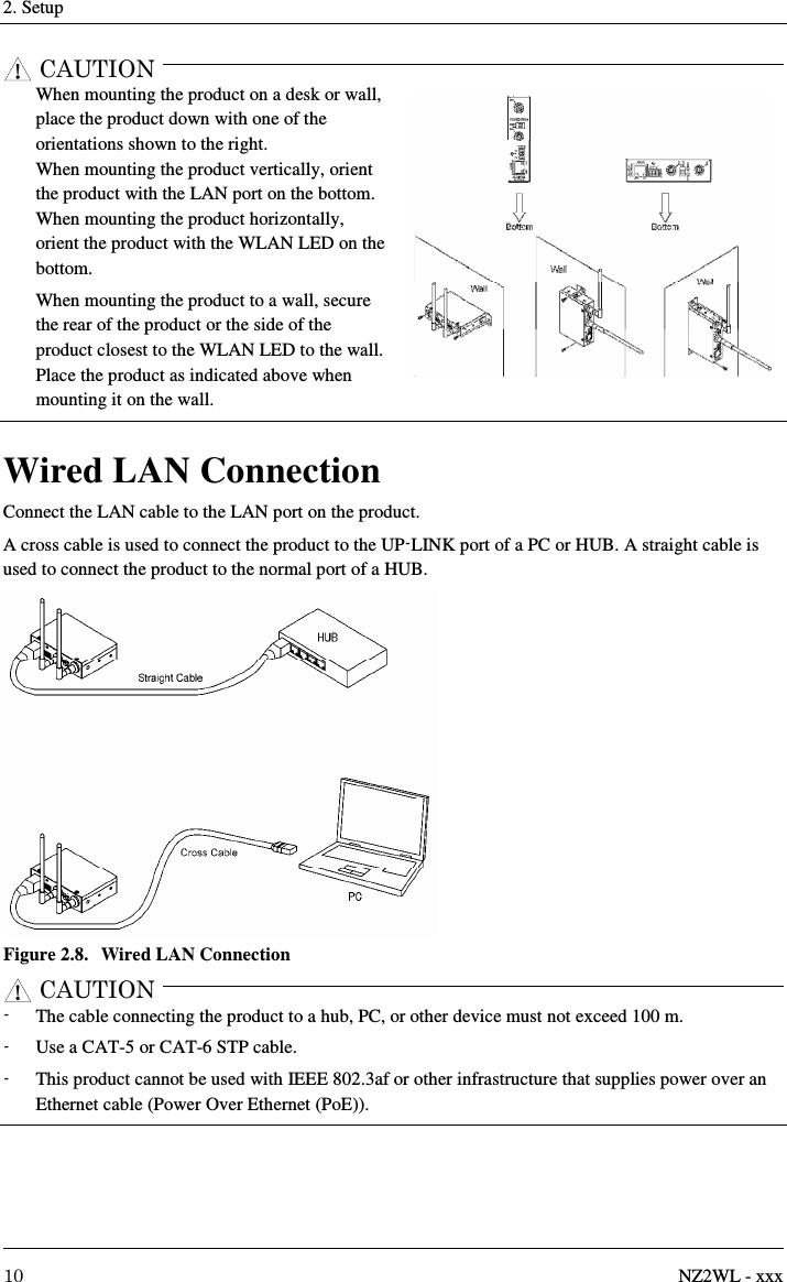 2. Setup     10  NZ2WL - xxx CAUTION    When mounting the product on a desk or wall, place the product down with one of the orientations shown to the right. When mounting the product vertically, orient the product with the LAN port on the bottom. When mounting the product horizontally, orient the product with the WLAN LED on the bottom. When mounting the product to a wall, secure the rear of the product or the side of the product closest to the WLAN LED to the wall.   Place the product as indicated above when mounting it on the wall.  Wired LAN Connection Connect the LAN cable to the LAN port on the product. A cross cable is used to connect the product to the UP-LINK port of a PC or HUB. A straight cable is used to connect the product to the normal port of a HUB.  Figure 2.8.  Wired LAN Connection CAUTION  -  The cable connecting the product to a hub, PC, or other device must not exceed 100 m. -  Use a CAT-5 or CAT-6 STP cable. -  This product cannot be used with IEEE 802.3af or other infrastructure that supplies power over an Ethernet cable (Power Over Ethernet (PoE)).  