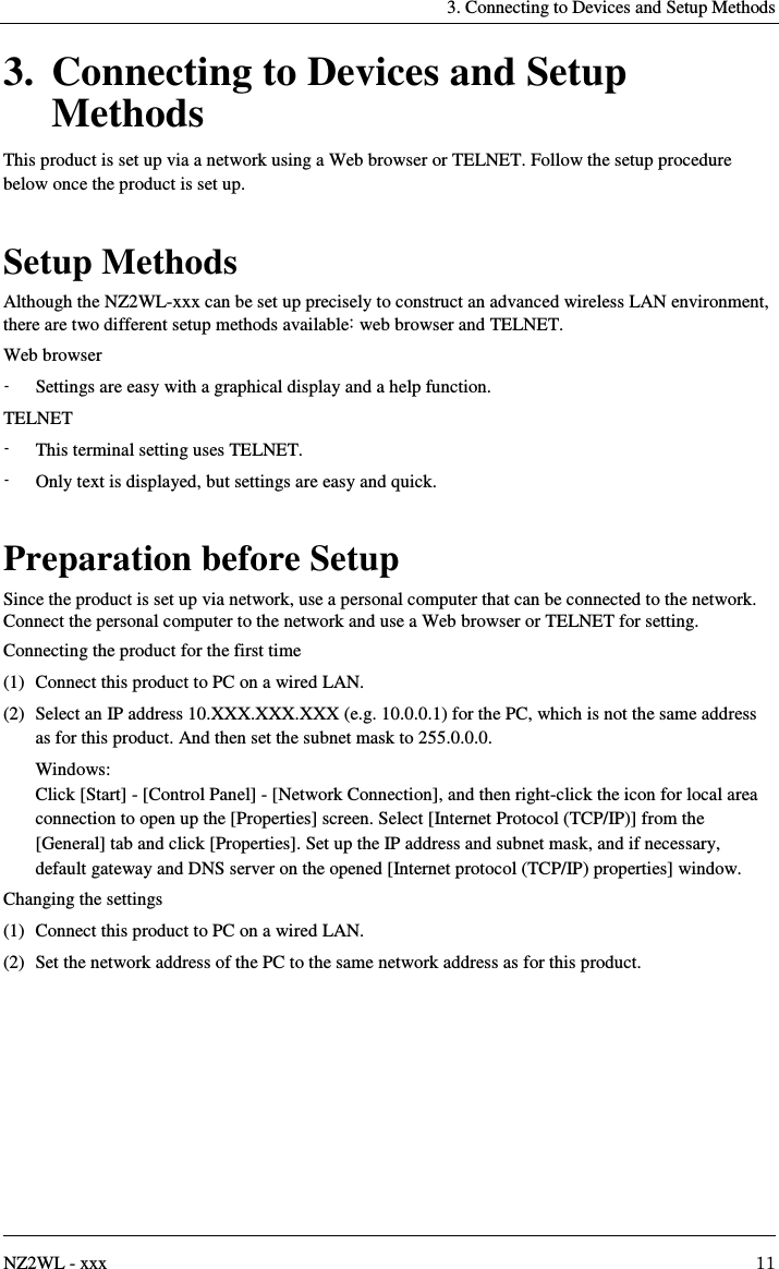   3. Connecting to Devices and Setup Methods   NZ2WL - xxx  11 3. Connecting to Devices and Setup Methods This product is set up via a network using a Web browser or TELNET. Follow the setup procedure below once the product is set up.  Setup Methods Although the NZ2WL-xxx can be set up precisely to construct an advanced wireless LAN environment, there are two different setup methods available: web browser and TELNET. Web browser -  Settings are easy with a graphical display and a help function. TELNET -  This terminal setting uses TELNET. -  Only text is displayed, but settings are easy and quick.  Preparation before Setup Since the product is set up via network, use a personal computer that can be connected to the network. Connect the personal computer to the network and use a Web browser or TELNET for setting. Connecting the product for the first time (1)  Connect this product to PC on a wired LAN. (2)  Select an IP address 10.XXX.XXX.XXX (e.g. 10.0.0.1) for the PC, which is not the same address as for this product. And then set the subnet mask to 255.0.0.0.   Windows: Click [Start] - [Control Panel] - [Network Connection], and then right-click the icon for local area connection to open up the [Properties] screen. Select [Internet Protocol (TCP/IP)] from the [General] tab and click [Properties]. Set up the IP address and subnet mask, and if necessary, default gateway and DNS server on the opened [Internet protocol (TCP/IP) properties] window. Changing the settings (1)  Connect this product to PC on a wired LAN. (2)  Set the network address of the PC to the same network address as for this product.  