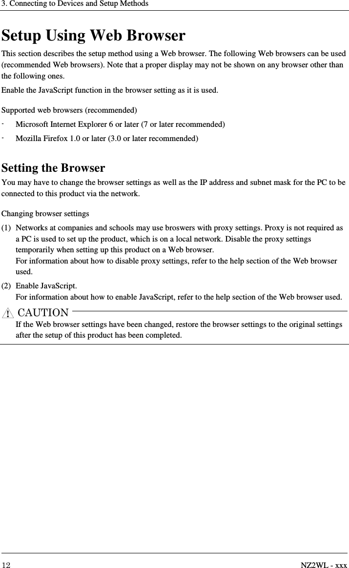 3. Connecting to Devices and Setup Methods     12  NZ2WL - xxx Setup Using Web Browser This section describes the setup method using a Web browser. The following Web browsers can be used (recommended Web browsers). Note that a proper display may not be shown on any browser other than the following ones. Enable the JavaScript function in the browser setting as it is used. Supported web browsers (recommended) -  Microsoft Internet Explorer 6 or later (7 or later recommended) -  Mozilla Firefox 1.0 or later (3.0 or later recommended)  Setting the Browser You may have to change the browser settings as well as the IP address and subnet mask for the PC to be connected to this product via the network. Changing browser settings (1)  Networks at companies and schools may use broswers with proxy settings. Proxy is not required as a PC is used to set up the product, which is on a local network. Disable the proxy settings temporarily when setting up this product on a Web browser. For information about how to disable proxy settings, refer to the help section of the Web browser used. (2)  Enable JavaScript. For information about how to enable JavaScript, refer to the help section of the Web browser used. CAUTION     If the Web browser settings have been changed, restore the browser settings to the original settings after the setup of this product has been completed.  