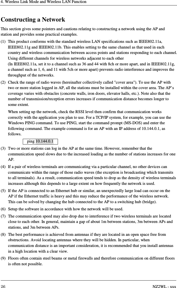 4. Wireless Link Mode and Wireless LAN Function     26  NZ2WL - xxx Constructing a Network This section gives some pointers and cautions relating to constructing a network using the AP and station and provides some practical examples. (1)  This product conforms with the standard wireless LAN specifications such as IEEE802.11a, IEEE802.11g and IEEE802.11b. This enables setting to the same channel as that used in each country and wireless communication between access points and stations responding to each channel. Using different channels for wireless networks adjacent to each other   (In IEEE802.11a, set it to a channel such as 36 and 44 with 8ch or more apart, and in IEEE802.11g, a channel such as 1, 6, and 11 with 5ch or more apart) prevents radio interference and improves the throughput of the networks. (2)  Check the range of radio waves (hereinafter collectively called &quot;cover area&quot;). To use the AP with two or more station logged in AP, all the stations must be installed within the cover area. The AP’s coverage varies with obstacles (concrete walls, iron doors, elevator halls, etc.). Note also that the number of transmission/reception errors increases if communication distance becomes longer to some extent.     When setting up the network, check the RSSI level then confirm that communication works correctly with the application you plan to use. For a TCP/IP system, for example, you can use the Windows PING command. To use PING, start the command prompt (MS-DOS) and enter the following command. The example command is for an AP with an IP address of 10.144.0.1, as follows. ping 10.144.0.1  (3)  Two or more stations can log in the AP at the same time. However, remember that the communication speed slows due to the increased loading as the number of stations increases for one AP. (4)  If a pair of wireless terminals are communicating via a particular channel, no other devices can communicate within the range of those radio waves (the exception is broadcasting which transmits to all terminals). As a result, communication speed tends to drop as the density of wireless terminals increases although this depends to a large extent on how frequently the network is used. (5)  If the AP is connected to an Ethernet hub or similar, an unexpectedly large load can occur on the AP if the Ethernet traffic is heavy and this may reduce the performance of the wireless network. This can be solved by changing the hub connected to the AP to a switching hub (bridge). (6)  Setup the software in accordance with how the network will be used. (7)  The communication speed may also drop due to interference if two wireless terminals are located close to each other. In general, maintain a gap of about 1m between stations, 3m between APs and stations, and 3m between APs. (8)  The best performance is achieved from antennas if they are located in an open space free from obstructions. Avoid locating antennas where they will be hidden. In particular, when communication distance is an important consideration, it is recommended that you install antennas in a high location with a clear view. (9)  Floors often contain steel beams or metal firewalls and therefore communication on different floors is often not possible.  