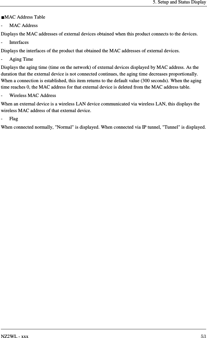   5. Setup and Status Display   NZ2WL - xxx  53 MAC Address Table -  MAC Address Displays the MAC addresses of external devices obtained when this product connects to the devices. -  Interfaces Displays the interfaces of the product that obtained the MAC addresses of external devices. -  Aging Time Displays the aging time (time on the network) of external devices displayed by MAC address. As the duration that the external device is not connected continues, the aging time decreases proportionally. When a connection is established, this item returns to the default value (300 seconds). When the aging time reaches 0, the MAC address for that external device is deleted from the MAC address table. -  Wireless MAC Address When an external device is a wireless LAN device communicated via wireless LAN, this displays the wireless MAC address of that external device. -  Flag When connected normally, &quot;Normal&quot; is displayed. When connected via IP tunnel, &quot;Tunnel&quot; is displayed. 
