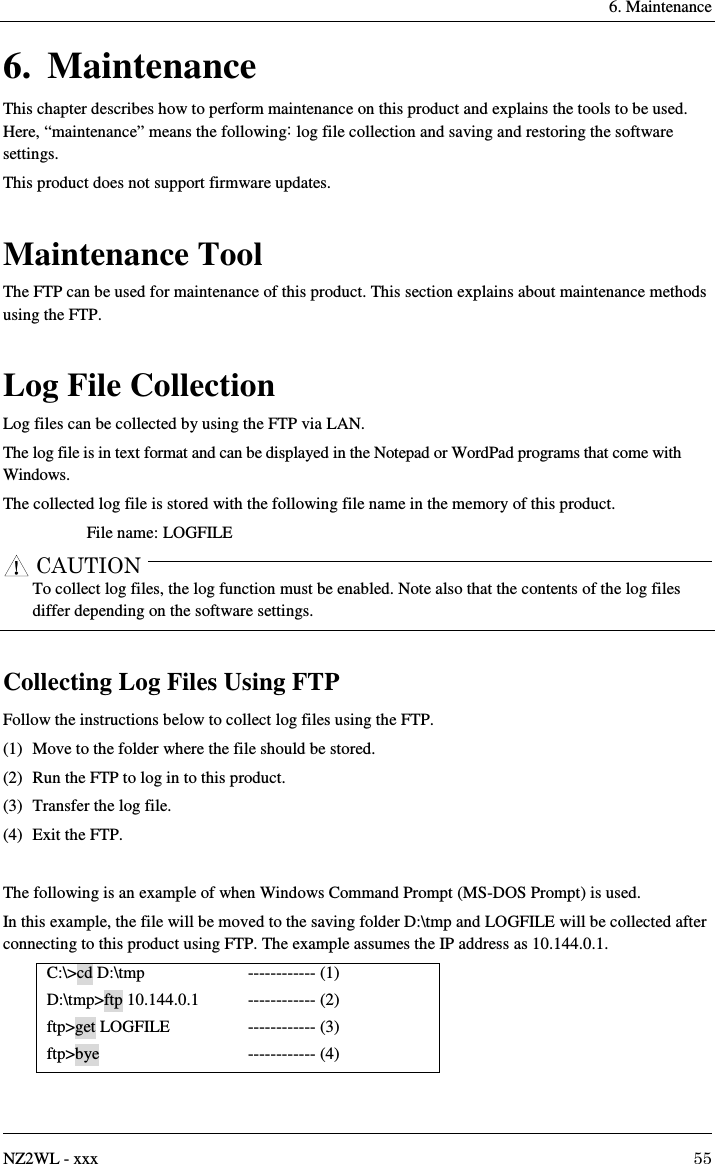   6. Maintenance   NZ2WL - xxx  55 6. Maintenance This chapter describes how to perform maintenance on this product and explains the tools to be used.   Here, “maintenance” means the following: log file collection and saving and restoring the software settings. This product does not support firmware updates.  Maintenance Tool The FTP can be used for maintenance of this product. This section explains about maintenance methods using the FTP.  Log File Collection Log files can be collected by using the FTP via LAN. The log file is in text format and can be displayed in the Notepad or WordPad programs that come with Windows. The collected log file is stored with the following file name in the memory of this product. File name: LOGFILE CAUTION     To collect log files, the log function must be enabled. Note also that the contents of the log files differ depending on the software settings.  Collecting Log Files Using FTP Follow the instructions below to collect log files using the FTP. (1)  Move to the folder where the file should be stored. (2)  Run the FTP to log in to this product. (3)  Transfer the log file. (4)  Exit the FTP.  The following is an example of when Windows Command Prompt (MS-DOS Prompt) is used. In this example, the file will be moved to the saving folder D:\tmp and LOGFILE will be collected after connecting to this product using FTP. The example assumes the IP address as 10.144.0.1. C:\&gt;cd D:\tmp D:\tmp&gt;ftp 10.144.0.1   ftp&gt;get LOGFILE ftp&gt;bye ------------ (1) ------------ (2) ------------ (3) ------------ (4) 
