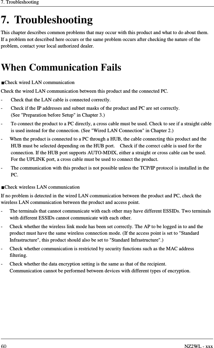 7. Troubleshooting     60  NZ2WL - xxx 7. Troubleshooting This chapter describes common problems that may occur with this product and what to do about them. If a problem not described here occurs or the same problem occurs after checking the nature of the problem, contact your local authorized dealer.  When Communication Fails Check wired LAN communication Check the wired LAN communication between this product and the connected PC. -  Check that the LAN cable is connected correctly. -  Check if the IP addresses and subnet masks of the product and PC are set correctly.   (See &quot;Preparation before Setup&quot; in Chapter 3.) -  To connect the product to a PC directly, a cross cable must be used. Check to see if a straight cable is used instead for the connection. (See &quot;Wired LAN Connection&quot; in Chapter 2.) -  When the product is connected to a PC through a HUB, the cable connecting this product and the HUB must be selected depending on the HUB port.    Check if the correct cable is used for the connection. If the HUB port supports AUTO-MDIX, either a straight or cross cable can be used. For the UPLINK port, a cross cable must be used to connect the product. -  The communication with this product is not possible unless the TCP/IP protocol is installed in the PC. Check wireless LAN communication If no problem is detected in the wired LAN communication between the product and PC, check the wireless LAN communication between the product and access point. -  The terminals that cannot communicate with each other may have different ESSIDs. Two terminals with different ESSIDs cannot communicate with each other. -  Check whether the wireless link mode has been set correctly. The AP to be logged in to and the product must have the same wireless connection mode. (If the access point is set to &quot;Standard Infrastructure&quot;, this product should also be set to &quot;Standard Infrastructure&quot;.) -  Check whether communication is restricted by security functions such as the MAC address filtering. -  Check whether the data encryption setting is the same as that of the recipient.   Communication cannot be performed between devices with different types of encryption. 