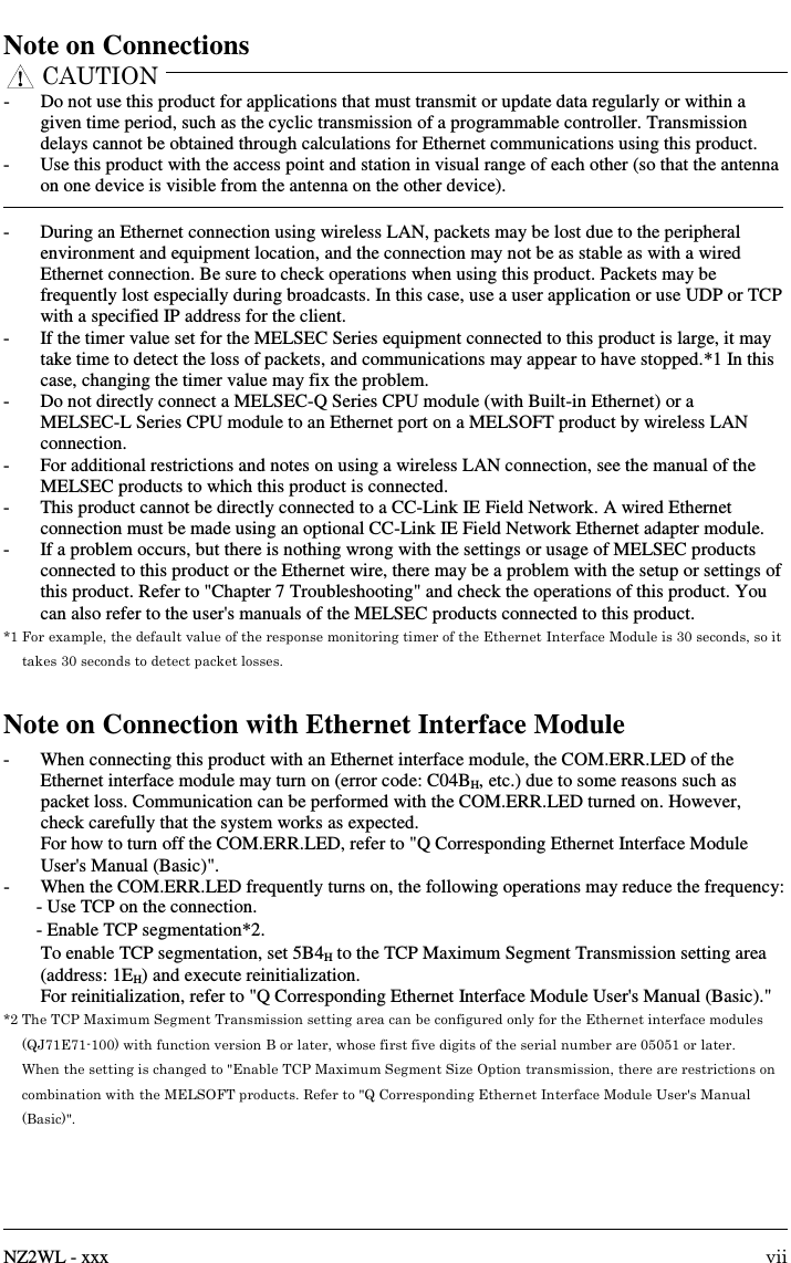      NZ2WL - xxx  vii Note on Connections CAUTION  -  Do not use this product for applications that must transmit or update data regularly or within a given time period, such as the cyclic transmission of a programmable controller. Transmission delays cannot be obtained through calculations for Ethernet communications using this product. -  Use this product with the access point and station in visual range of each other (so that the antenna on one device is visible from the antenna on the other device).  -  During an Ethernet connection using wireless LAN, packets may be lost due to the peripheral environment and equipment location, and the connection may not be as stable as with a wired Ethernet connection. Be sure to check operations when using this product. Packets may be frequently lost especially during broadcasts. In this case, use a user application or use UDP or TCP with a specified IP address for the client. -  If the timer value set for the MELSEC Series equipment connected to this product is large, it may take time to detect the loss of packets, and communications may appear to have stopped.*1 In this case, changing the timer value may fix the problem. -  Do not directly connect a MELSEC-Q Series CPU module (with Built-in Ethernet) or a MELSEC-L Series CPU module to an Ethernet port on a MELSOFT product by wireless LAN connection. -  For additional restrictions and notes on using a wireless LAN connection, see the manual of the MELSEC products to which this product is connected. -  This product cannot be directly connected to a CC-Link IE Field Network. A wired Ethernet connection must be made using an optional CC-Link IE Field Network Ethernet adapter module. -  If a problem occurs, but there is nothing wrong with the settings or usage of MELSEC products connected to this product or the Ethernet wire, there may be a problem with the setup or settings of this product. Refer to &quot;Chapter 7 Troubleshooting&quot; and check the operations of this product. You can also refer to the user&apos;s manuals of the MELSEC products connected to this product. *1 For example, the default value of the response monitoring timer of the Ethernet Interface Module is 30 seconds, so it takes 30 seconds to detect packet losses.  Note on Connection with Ethernet Interface Module -  When connecting this product with an Ethernet interface module, the COM.ERR.LED of the Ethernet interface module may turn on (error code: C04BH, etc.) due to some reasons such as packet loss. Communication can be performed with the COM.ERR.LED turned on. However, check carefully that the system works as expected. For how to turn off the COM.ERR.LED, refer to &quot;Q Corresponding Ethernet Interface Module User&apos;s Manual (Basic)&quot;.   -  When the COM.ERR.LED frequently turns on, the following operations may reduce the frequency: - Use TCP on the connection. - Enable TCP segmentation*2.   To enable TCP segmentation, set 5B4H to the TCP Maximum Segment Transmission setting area (address: 1EH) and execute reinitialization. For reinitialization, refer to &quot;Q Corresponding Ethernet Interface Module User&apos;s Manual (Basic).&quot; *2 The TCP Maximum Segment Transmission setting area can be configured only for the Ethernet interface modules (QJ71E71-100) with function version B or later, whose first five digits of the serial number are 05051 or later. When the setting is changed to &quot;Enable TCP Maximum Segment Size Option transmission, there are restrictions on combination with the MELSOFT products. Refer to &quot;Q Corresponding Ethernet Interface Module User&apos;s Manual (Basic)&quot;. 