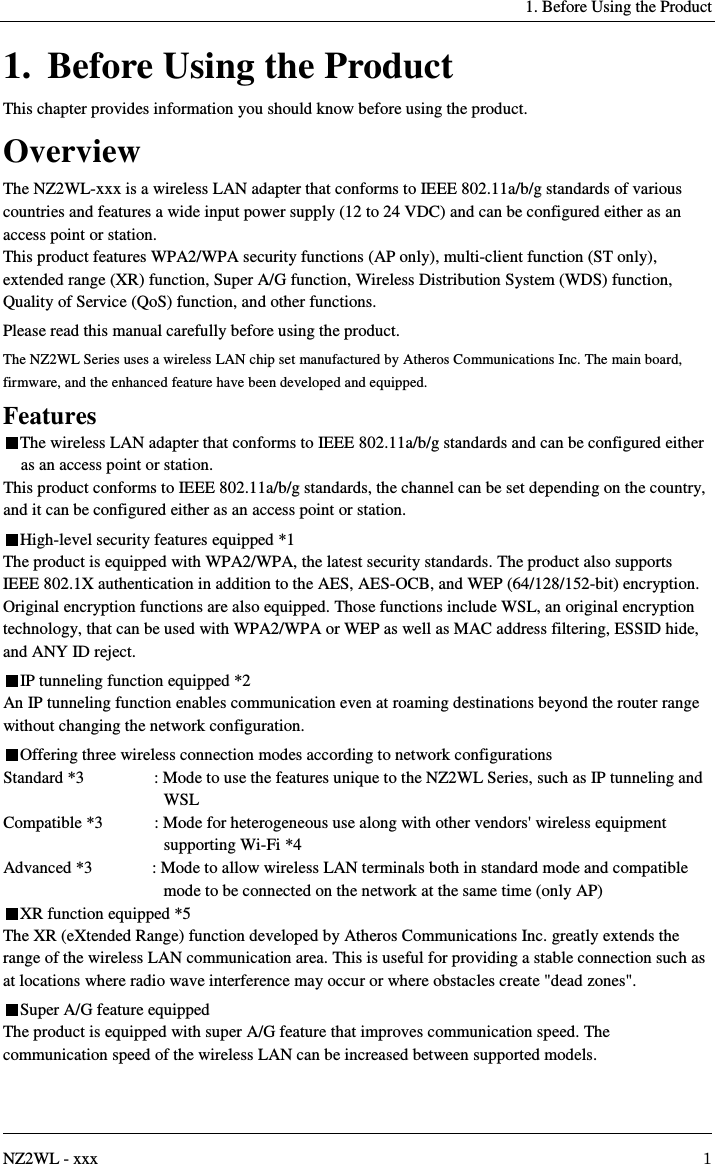     1. Before Using the Product   NZ2WL - xxx  1 1. Before Using the Product This chapter provides information you should know before using the product. Overview The NZ2WL-xxx is a wireless LAN adapter that conforms to IEEE 802.11a/b/g standards of various countries and features a wide input power supply (12 to 24 VDC) and can be configured either as an access point or station. This product features WPA2/WPA security functions (AP only), multi-client function (ST only), extended range (XR) function, Super A/G function, Wireless Distribution System (WDS) function, Quality of Service (QoS) function, and other functions. Please read this manual carefully before using the product. The NZ2WL Series uses a wireless LAN chip set manufactured by Atheros Communications Inc. The main board, firmware, and the enhanced feature have been developed and equipped. Features The wireless LAN adapter that conforms to IEEE 802.11a/b/g standards and can be configured either as an access point or station. This product conforms to IEEE 802.11a/b/g standards, the channel can be set depending on the country, and it can be configured either as an access point or station. High-level security features equipped *1 The product is equipped with WPA2/WPA, the latest security standards. The product also supports IEEE 802.1X authentication in addition to the AES, AES-OCB, and WEP (64/128/152-bit) encryption. Original encryption functions are also equipped. Those functions include WSL, an original encryption technology, that can be used with WPA2/WPA or WEP as well as MAC address filtering, ESSID hide, and ANY ID reject. IP tunneling function equipped *2 An IP tunneling function enables communication even at roaming destinations beyond the router range without changing the network configuration. Offering three wireless connection modes according to network configurations Standard *3  : Mode to use the features unique to the NZ2WL Series, such as IP tunneling and WSL Compatible *3  : Mode for heterogeneous use along with other vendors&apos; wireless equipment supporting Wi-Fi *4 Advanced *3  : Mode to allow wireless LAN terminals both in standard mode and compatible mode to be connected on the network at the same time (only AP) XR function equipped *5 The XR (eXtended Range) function developed by Atheros Communications Inc. greatly extends the range of the wireless LAN communication area. This is useful for providing a stable connection such as at locations where radio wave interference may occur or where obstacles create &quot;dead zones&quot;. Super A/G feature equipped The product is equipped with super A/G feature that improves communication speed. The communication speed of the wireless LAN can be increased between supported models. 