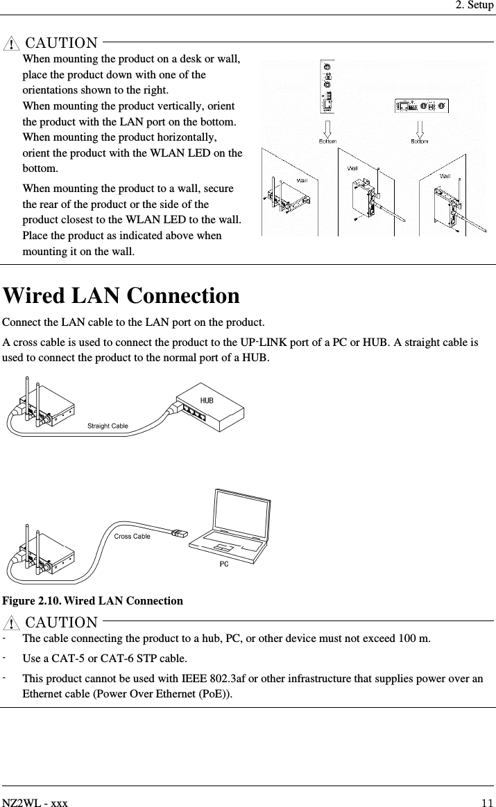     2. Setup   NZ2WL - xxx  11     When mounting the product on a desk or wall, place the product down with one of the orientations shown to the right. When mounting the product vertically, orient the product with the LAN port on the bottom. When mounting the product horizontally, orient the product with the WLAN LED on the bottom. When mounting the product to a wall, secure the rear of the product or the side of the product closest to the WLAN LED to the wall.   Place the product as indicated above when mounting it on the wall.  Wired LAN Connection Connect the LAN cable to the LAN port on the product. A cross cable is used to connect the product to the UP-LINK port of a PC or HUB. A straight cable is used to connect the product to the normal port of a HUB.  Figure 2.10. Wired LAN Connection   -  The cable connecting the product to a hub, PC, or other device must not exceed 100 m. -  Use a CAT-5 or CAT-6 STP cable. -  This product cannot be used with IEEE 802.3af or other infrastructure that supplies power over an Ethernet cable (Power Over Ethernet (PoE)).  CAUTIONCAUTION