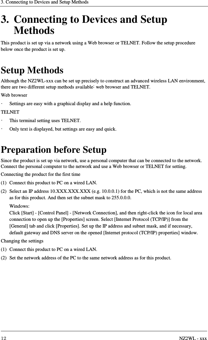 3. Connecting to Devices and Setup Methods     12  NZ2WL - xxx 3. Connecting to Devices and Setup Methods This product is set up via a network using a Web browser or TELNET. Follow the setup procedure below once the product is set up.  Setup Methods Although the NZ2WL-xxx can be set up precisely to construct an advanced wireless LAN environment, there are two different setup methods available: web browser and TELNET. Web browser -  Settings are easy with a graphical display and a help function. TELNET -  This terminal setting uses TELNET. -  Only text is displayed, but settings are easy and quick.  Preparation before Setup Since the product is set up via network, use a personal computer that can be connected to the network. Connect the personal computer to the network and use a Web browser or TELNET for setting. Connecting the product for the first time (1)  Connect this product to PC on a wired LAN. (2)  Select an IP address 10.XXX.XXX.XXX (e.g. 10.0.0.1) for the PC, which is not the same address as for this product. And then set the subnet mask to 255.0.0.0.   Windows: Click [Start] - [Control Panel] - [Network Connection], and then right-click the icon for local area connection to open up the [Properties] screen. Select [Internet Protocol (TCP/IP)] from the [General] tab and click [Properties]. Set up the IP address and subnet mask, and if necessary, default gateway and DNS server on the opened [Internet protocol (TCP/IP) properties] window. Changing the settings (1)  Connect this product to PC on a wired LAN. (2)  Set the network address of the PC to the same network address as for this product.  