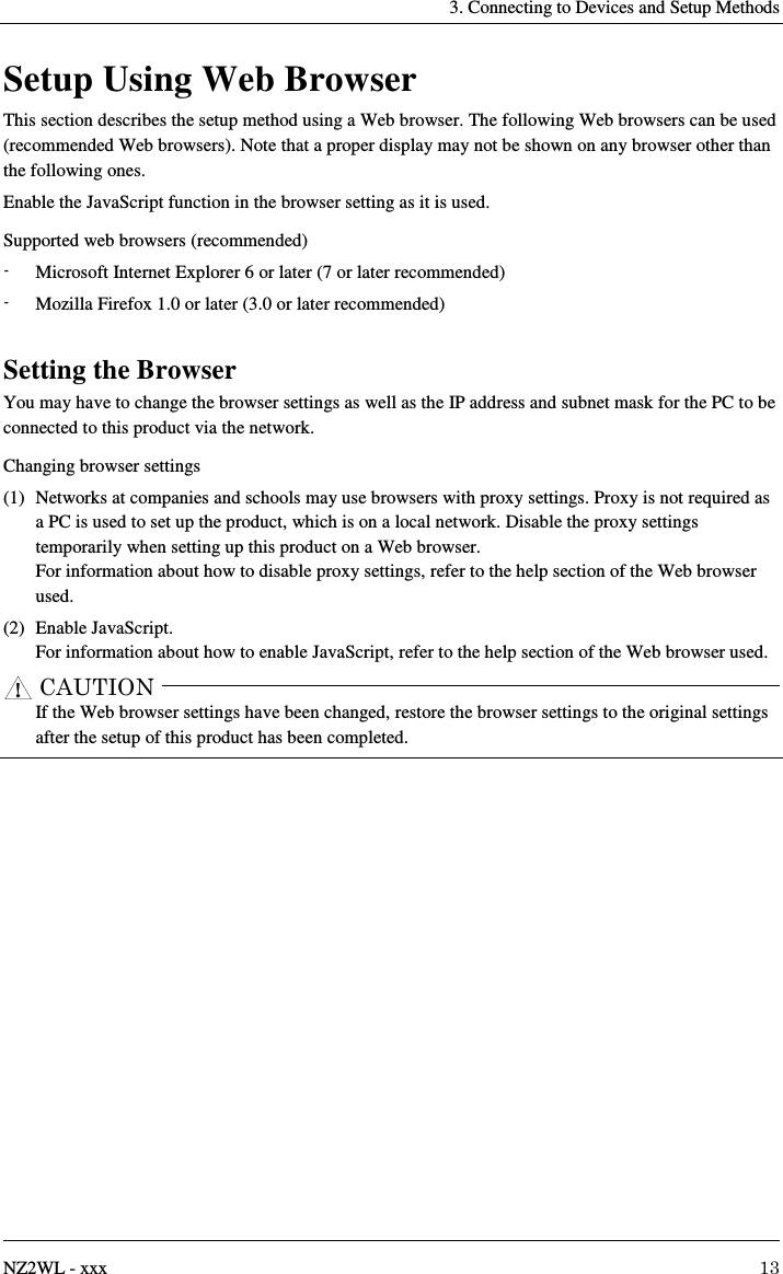     3. Connecting to Devices and Setup Methods   NZ2WL - xxx  13 Setup Using Web Browser This section describes the setup method using a Web browser. The following Web browsers can be used (recommended Web browsers). Note that a proper display may not be shown on any browser other than the following ones. Enable the JavaScript function in the browser setting as it is used. Supported web browsers (recommended) -  Microsoft Internet Explorer 6 or later (7 or later recommended) -  Mozilla Firefox 1.0 or later (3.0 or later recommended)  Setting the Browser You may have to change the browser settings as well as the IP address and subnet mask for the PC to be connected to this product via the network. Changing browser settings (1)  Networks at companies and schools may use browsers with proxy settings. Proxy is not required as a PC is used to set up the product, which is on a local network. Disable the proxy settings temporarily when setting up this product on a Web browser. For information about how to disable proxy settings, refer to the help section of the Web browser used. (2)  Enable JavaScript. For information about how to enable JavaScript, refer to the help section of the Web browser used.      If the Web browser settings have been changed, restore the browser settings to the original settings after the setup of this product has been completed.  CAUTION