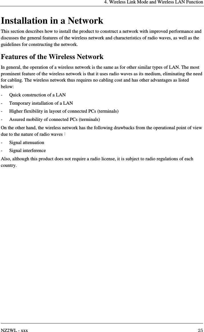    4. Wireless Link Mode and Wireless LAN Function   NZ2WL - xxx  25 Installation in a Network This section describes how to install the product to construct a network with improved performance and discusses the general features of the wireless network and characteristics of radio waves, as well as the guidelines for constructing the network. Features of the Wireless Network In general, the operation of a wireless network is the same as for other similar types of LAN. The most prominent feature of the wireless network is that it uses radio waves as its medium, eliminating the need for cabling. The wireless network thus requires no cabling cost and has other advantages as listed below: -  Quick construction of a LAN -  Temporary installation of a LAN -  Higher flexibility in layout of connected PCs (terminals) -  Assured mobility of connected PCs (terminals) On the other hand, the wireless network has the following drawbacks from the operational point of view due to the nature of radio waves :   -  Signal attenuation -  Signal interference Also, although this product does not require a radio license, it is subject to radio regulations of each country. 