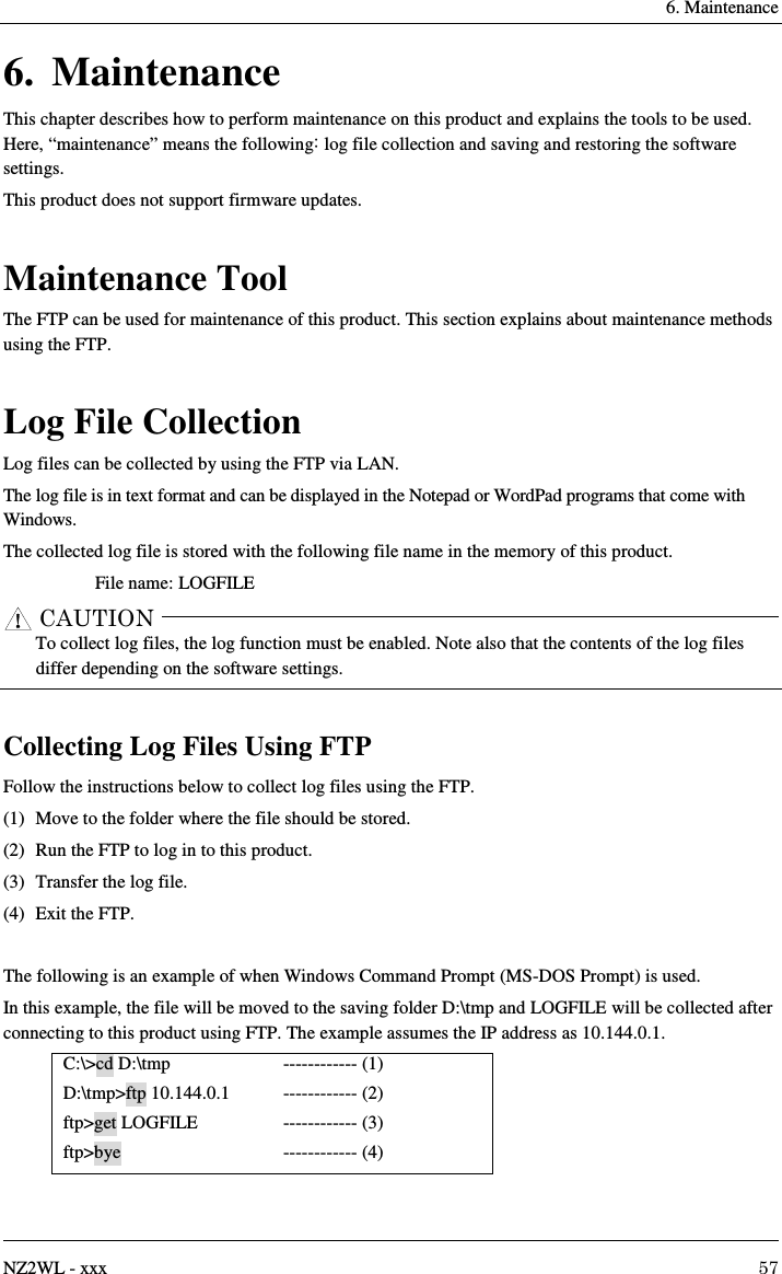     6. Maintenance   NZ2WL - xxx  57 6. Maintenance This chapter describes how to perform maintenance on this product and explains the tools to be used.   Here, “maintenance” means the following: log file collection and saving and restoring the software settings. This product does not support firmware updates.  Maintenance Tool The FTP can be used for maintenance of this product. This section explains about maintenance methods using the FTP.  Log File Collection Log files can be collected by using the FTP via LAN. The log file is in text format and can be displayed in the Notepad or WordPad programs that come with Windows. The collected log file is stored with the following file name in the memory of this product. File name: LOGFILE      To collect log files, the log function must be enabled. Note also that the contents of the log files differ depending on the software settings.  Collecting Log Files Using FTP Follow the instructions below to collect log files using the FTP. (1)  Move to the folder where the file should be stored. (2)  Run the FTP to log in to this product. (3)  Transfer the log file. (4)  Exit the FTP.  The following is an example of when Windows Command Prompt (MS-DOS Prompt) is used. In this example, the file will be moved to the saving folder D:\tmp and LOGFILE will be collected after connecting to this product using FTP. The example assumes the IP address as 10.144.0.1. C:\&gt;cd D:\tmp D:\tmp&gt;ftp 10.144.0.1   ftp&gt;get LOGFILE ftp&gt;bye ------------ (1) ------------ (2) ------------ (3) ------------ (4) CAUTION