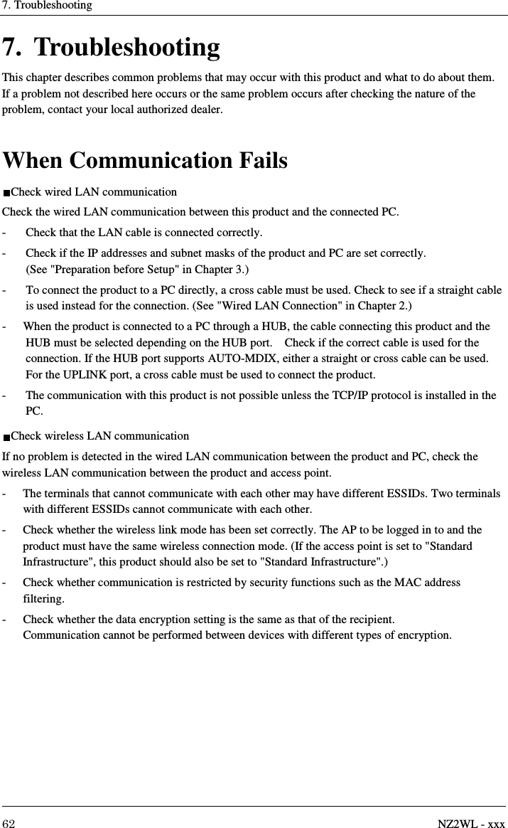 7. Troubleshooting     62  NZ2WL - xxx 7. Troubleshooting This chapter describes common problems that may occur with this product and what to do about them. If a problem not described here occurs or the same problem occurs after checking the nature of the problem, contact your local authorized dealer.  When Communication Fails Check wired LAN communication Check the wired LAN communication between this product and the connected PC. -  Check that the LAN cable is connected correctly. -  Check if the IP addresses and subnet masks of the product and PC are set correctly.   (See &quot;Preparation before Setup&quot; in Chapter 3.) -  To connect the product to a PC directly, a cross cable must be used. Check to see if a straight cable is used instead for the connection. (See &quot;Wired LAN Connection&quot; in Chapter 2.) -  When the product is connected to a PC through a HUB, the cable connecting this product and the HUB must be selected depending on the HUB port.    Check if the correct cable is used for the connection. If the HUB port supports AUTO-MDIX, either a straight or cross cable can be used. For the UPLINK port, a cross cable must be used to connect the product. -  The communication with this product is not possible unless the TCP/IP protocol is installed in the PC. Check wireless LAN communication If no problem is detected in the wired LAN communication between the product and PC, check the wireless LAN communication between the product and access point. -  The terminals that cannot communicate with each other may have different ESSIDs. Two terminals with different ESSIDs cannot communicate with each other. -  Check whether the wireless link mode has been set correctly. The AP to be logged in to and the product must have the same wireless connection mode. (If the access point is set to &quot;Standard Infrastructure&quot;, this product should also be set to &quot;Standard Infrastructure&quot;.) -  Check whether communication is restricted by security functions such as the MAC address filtering. -  Check whether the data encryption setting is the same as that of the recipient.   Communication cannot be performed between devices with different types of encryption. 