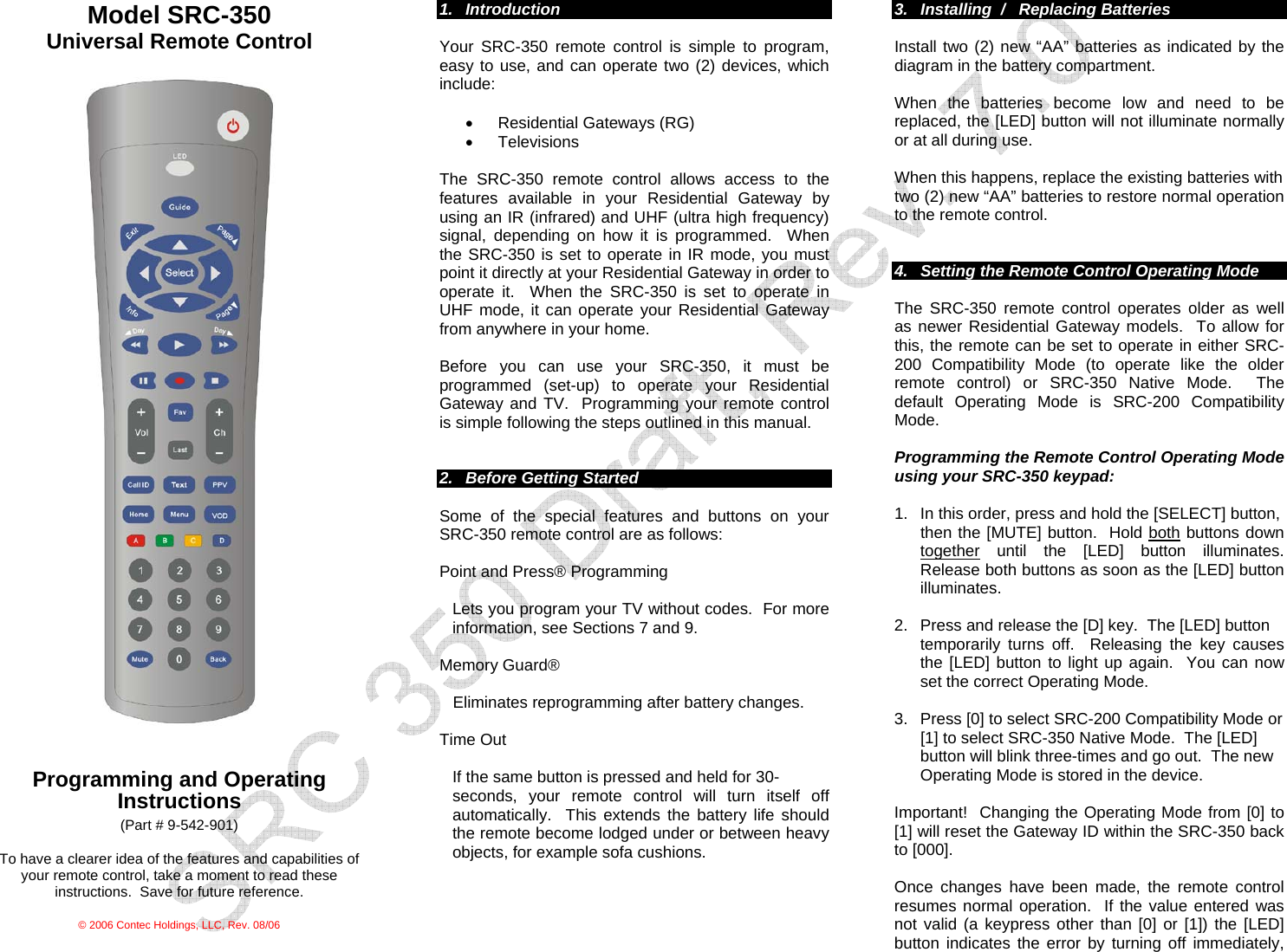  Model SRC-350 Universal Remote Control     Programming and Operating Instructions (Part # 9-542-901)  To have a clearer idea of the features and capabilities of your remote control, take a moment to read these instructions.  Save for future reference.  © 2006 Contec Holdings, LLC, Rev. 08/06  1. Introduction  Your SRC-350 remote control is simple to program, easy to use, and can operate two (2) devices, which include:   •  Residential Gateways (RG) • Televisions  The SRC-350 remote control allows access to the features available in your Residential Gateway by using an IR (infrared) and UHF (ultra high frequency) signal, depending on how it is programmed.  When the SRC-350 is set to operate in IR mode, you must point it directly at your Residential Gateway in order to operate it.  When the SRC-350 is set to operate in UHF mode, it can operate your Residential Gateway from anywhere in your home.    Before you can use your SRC-350, it must be programmed (set-up) to operate your Residential Gateway and TV.  Programming your remote control is simple following the steps outlined in this manual.   2.  Before Getting Started  Some of the special features and buttons on your SRC-350 remote control are as follows:   Point and Press® Programming  Lets you program your TV without codes.  For more information, see Sections 7 and 9.   Memory Guard®  Eliminates reprogramming after battery changes.  Time Out    If the same button is pressed and held for 30- seconds, your remote control will turn itself off automatically.  This extends the battery life should the remote become lodged under or between heavy objects, for example sofa cushions.     3.  Installing  /   Replacing Batteries  Install two (2) new “AA” batteries as indicated by the diagram in the battery compartment.    When the batteries become low and need to be replaced, the [LED] button will not illuminate normally or at all during use.    When this happens, replace the existing batteries with  two (2) new “AA” batteries to restore normal operation to the remote control.   4.  Setting the Remote Control Operating Mode  The SRC-350 remote control operates older as well as newer Residential Gateway models.  To allow for this, the remote can be set to operate in either SRC-200 Compatibility Mode (to operate like the older remote control) or SRC-350 Native Mode.  The default Operating Mode is SRC-200 Compatibility Mode.   Programming the Remote Control Operating Mode using your SRC-350 keypad:  1.  In this order, press and hold the [SELECT] button,  then the [MUTE] button.  Hold both buttons down together until the [LED] button illuminates.  Release both buttons as soon as the [LED] button illuminates.    2.  Press and release the [D] key.  The [LED] button  temporarily turns off.  Releasing the key causes the [LED] button to light up again.  You can now set the correct Operating Mode.    3.  Press [0] to select SRC-200 Compatibility Mode or      [1] to select SRC-350 Native Mode.  The [LED]  button will blink three-times and go out.  The new  Operating Mode is stored in the device.   Important!  Changing the Operating Mode from [0] to [1] will reset the Gateway ID within the SRC-350 back to [000].     Once changes have been made, the remote control resumes normal operation.  If the value entered was not valid (a keypress other than [0] or [1]) the [LED] button indicates the error by turning off immediately, 