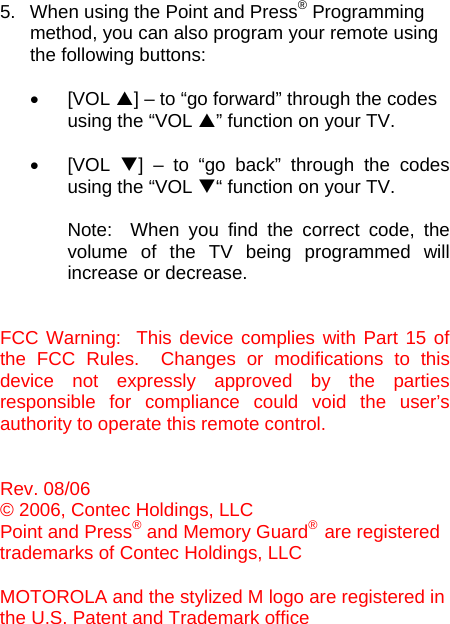  5.  When using the Point and Press® Programming  method, you can also program your remote using  the following buttons:     • [VOL S] – to “go forward” through the codes  using the “VOL S” function on your TV.  • [VOL T] – to “go back” through the codes using the “VOL T“ function on your TV.   Note:  When you find the correct code, the volume of the TV being programmed will increase or decrease.   FCC Warning:  This device complies with Part 15 of the FCC Rules.  Changes or modifications to this device not expressly approved by the parties responsible for compliance could void the user’s authority to operate this remote control.   Rev. 08/06 © 2006, Contec Holdings, LLC Point and Press® and Memory Guard®  are registered  trademarks of Contec Holdings, LLC  MOTOROLA and the stylized M logo are registered in  the U.S. Patent and Trademark office                                                                                                                           