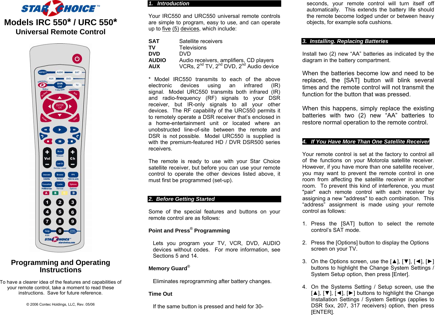    Models IRC 550* / URC 550* Universal Remote Control    Programming and Operating  Instructions  To have a clearer idea of the features and capabilities of your remote control, take a moment to read these instructions.  Save for future reference.  © 2006 Contec Holdings, LLC, Rev. 05/06  1. Introduction                                                                                                                                Your IRC550 and URC550 universal remote controls are simple to program, easy to use, and can operate up to five (5) devices, which include:   SAT      Satellite receivers TV       Televisions DVD     DVD AUDIO      Audio receivers, amplifiers, CD players AUX     VCRs, 2nd TV, 2nd DVD, 2nd Audio device  * Model IRC550 transmits to each of the above electronic devices using an infrared (IR) signal.  Model URC550 transmits both infrared (IR) and radio-frequency (RF) signals to your DSR receiver, but IR-only signals to all your other devices.  The RF capability of the URC550 permits it to remotely operate a DSR receiver that’s enclosed in a home-entertainment unit or located where an unobstructed line-of-site between the remote and DSR is not possible.  Model URC550 is supplied is with the premium-featured HD / DVR DSR500 series receivers.  The remote is ready to use with your Star Choice satellite receiver, but before you can use your remote control to operate the other devices listed above, it must first be programmed (set-up).                                                                          2.  Before Getting Started  Some of the special features and buttons on your remote control are as follows:  Point and Press® Programming  Lets you program your TV, VCR, DVD, AUDIO devices without codes.  For more information, see Sections 5 and 14.   Memory Guard®    Eliminates reprogramming after battery changes.  Time Out   If the same button is pressed and held for 30-  seconds, your remote control will turn itself off automatically.  This extends the battery life should the remote become lodged under or between heavy objects, for example sofa cushions.   3.  Installing. Replacing Batteries  Install two (2) new “AA” batteries as indicated by the diagram in the battery compartment.    When the batteries become low and need to be replaced, the [SAT] button will blink several times and the remote control will not transmit the function for the button that was pressed.    When this happens, simply replace the existing batteries with two (2) new “AA” batteries to restore normal operation to the remote control.   4.  If You Have More Than One Satellite Receiver  Your remote control is set at the factory to control all of the functions on your Motorola satellite receiver.  However, if you have more than one satellite receiver, you may want to prevent the remote control in one room from affecting the satellite receiver in another room.  To prevent this kind of interference, you must &quot;pair&quot; each remote control with each receiver by assigning a new &quot;address&quot; to each combination.  This “address” assignment is made using your remote control as follows:  1. Press the [SAT] button to select the remote control’s SAT mode.  2.  Press the [Options] button to display the Options    screen on your TV.  3.  On the Options screen, use the [▲], [▼], [◄], [►] buttons to highlight the Change System Settings / System Setup option, then press [Enter].  4.  On the Systems Setting / Setup screen, use the [▲], [▼], [◄], [►] buttons to highlight the Change Installation Settings / System Settings (applies to DSR 5xx, 207, 317 receivers) option, then press [ENTER]. 