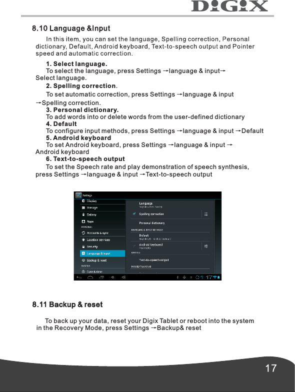       1. Select language.      To select the language, press Settings &rarr;language &amp; input&rarr;Select language.      2. Spelling correction.      To set automatic correction, press Settings &rarr;language &amp; input&rarr;Spelling correction.      3. Personal dictionary.      To add words into or delete words from the user-defined dictionary      4. Default      To configure input methods, press Settings &rarr;language &amp; input &rarr;Default            To set Android keyboard, press Settings &rarr;language &amp; input &rarr;Android keyboard      6. Text-to-speech output      To set the Speech rate and play demonstration of speech synthesis,press Settings &rarr;language &amp; input &rarr;Text-to-speech output5. Android keyboard8.11 Backup &amp; reset     To back up your data, reset your Digix Tablet or reboot into the system in the Recovery Mode, press Settings &rarr;Backup&amp; reset