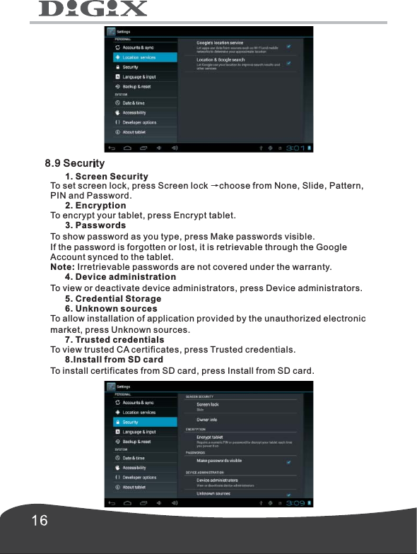        1. Screen SecurityTo set screen lock, press Screen lock &rarr;choose from None, Slide, Pattern,PIN and Password.      2. EncryptionTo encrypt your tablet, press Encrypt tablet.      3. PasswordsTo show password as you type, press Make passwords visible.If the password is forgotten or lost, it is retrievable through the Google Account synced to the tablet. Note: Irretrievable passwords are not covered under the warranty.      4. Device administrationTo view or deactivate device administrators, press Device administrators.      5. Credential Storage      6. Unknown sourcesTo allow installation of application provided by the unauthorized electronic market, press Unknown sources.      7. Trusted credentialsTo view trusted CA certificates, press Trusted credentials.      8.  To install certificates from SD card, press Install from SD card.Install from SD card 