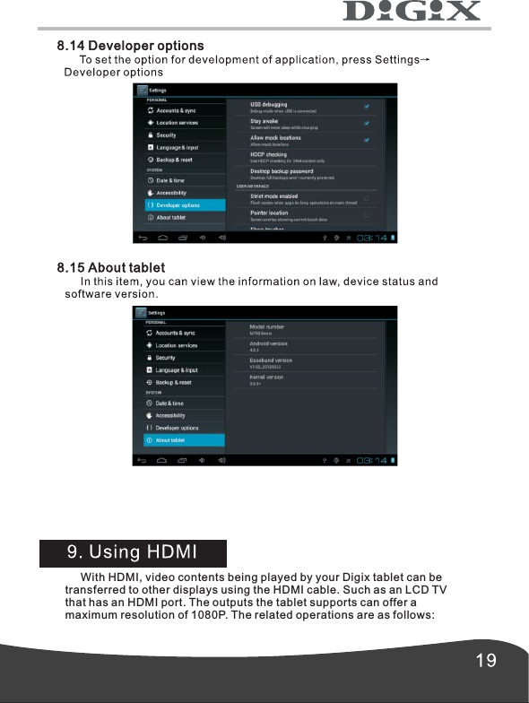        With HDMI, video contents being played by your Digix tablet can betransferred to other displays using the HDMI cable. Such as an LCD TVthat has an HDMI port. The outputs the tablet supports can offer amaximum resolution of 1080P. The related operations are as follows: