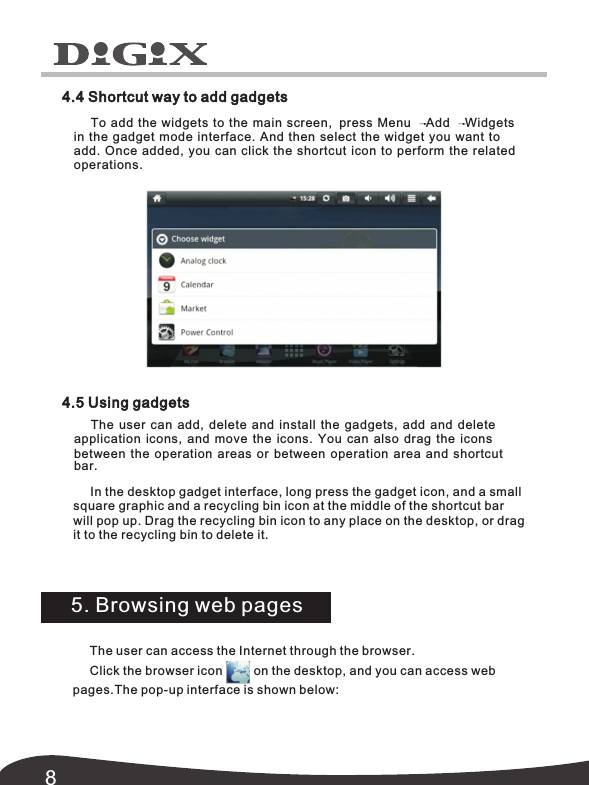 84.4 Shortcut way to add gadgets4.5 Using gadgetsIn the desktop gadget interface, long press the gadget icon, and a small square graphic and a recycling bin icon at the middle of the shortcut bar will pop up. Drag the recycling bin icon to any place on the desktop, or drag it to the recycling bin to delete it. 5. Browsing web pagesThe user can access the Internet through the browser.Click the browser icon         on the desktop, and you can access web pages.The pop-up interface is shown below:   The user can add,  delete and install the gadgets,  add and delete application icons,  and move the icons.  You can also drag the icons between the operation areas or between operation area and shortcut bar. To add the widgets to the main screen,  press Menu    Add    Widgets in the gadget mode interface. And then select the widget you want to add. Once added, the related you can click the shortcut icon to perform operations.