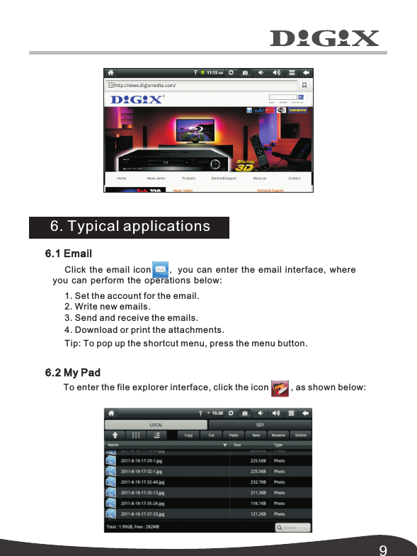 96.1 EmailClick the email icon        ,   you  can enter the email interface,  where you can  perform the operations below:1. Set the account for the email.2. Write new emails.3. Send and receive the emails.4. Download or print the attachments. Tip: To pop up the shortcut menu, press the menu button. 6.2 My PadTo enter the file explorer interface, click the icon         , as shown below:6. Typical applications