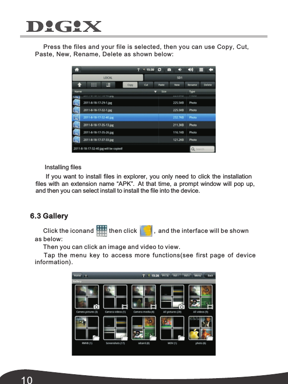10Press the files and your file is selected, then you can use Copy, Cut,  Paste, New, Rename,  Delete as shown below: 6.3 GalleryClick the iconand         then click          ,  and the interface will be shown Then you can click an image and video to view.Tap the menu key to access more functions(see first page of device information).as below: Installing filesIf you want to install files in explorer, you only need to click the installation files with an extension name &ldquo;APK&rdquo;.   At that time, a prompt window will pop up,   and then you can select install to install the file into the device.