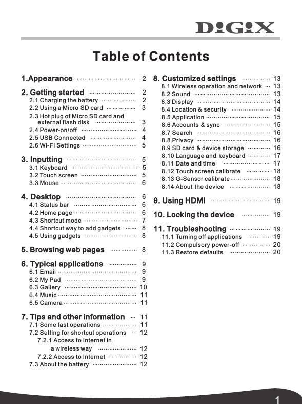 Table of Contents18. Customized settings      8.1 Wireless operation and network      8.2 Sound      8.3 Display      8.4 Location &amp; security      8.5 Application     8.6 Ac co un ts  &amp; sync      8.7 Search      8.8 Privacy      8.9 SD card &amp; device storage      8.10 Language and  keyboard      8.11 Date and time      8.12 Touch screen calibrate      8.13 G-Sensor calibrate      8.14 A bo ut  the device 9. Using HDMI 10. Locking the device 11. Troubleshooting      11.1 Turning off applications      11.2 Compulsory power-off      11.3 Restore defaults   15  16  19  19  13  13  13  14  14  15  16  16  17  17  18  18  18  19  19  20  201.Appearance 2. Getting started     2.1 Charging the battery     2.2 Using a Micro SD card     2.3 Hot plug of Micro SD card and external flash disk     2.4 Power-on/off     2.5 USB Connected      2.6 Wi-Fi Settings3. Inputting     3.1 Keyboard      3.2 Touch screen     3.3 Mouse4. Desktop     4.1 Status bar     4.2 Home page     4.3 Shortcut mode     4.4 Shortcut way to add gadgets     4.5 Using gadgets5. Browsing web pages6. Typical applications     6.1 Email      6.2 My Pad     6.3 Gallery     6.4 Music      6.5 Camera 7. Tips and other information     7.1 Some fast operations     7.2 Setting for shortcut operations           7.2.1 Access to Internet in           7.2.2 Access to Internet      7.3 About the battery      2     2     2    3    3     4    4    5    5     5    5    6    6    6    6    7    8    8    8    9    9    9 10  11  11  11  11  12  12  12  12a wireless way