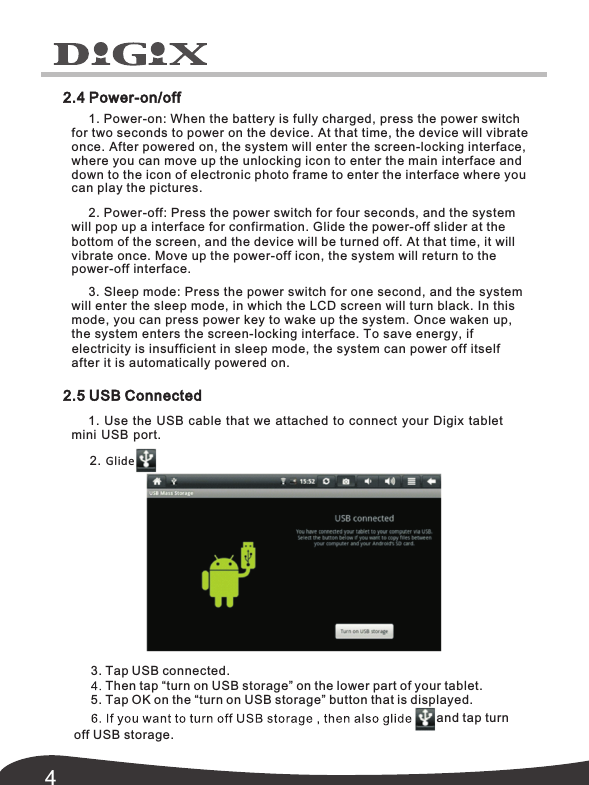 42.4 Power-on/off1. Power-on: When the battery is fully charged, press the power switch for two seconds to power on the device. At that time, the device will vibrate once. After powered on, the system will enter the screen-locking interface, where you can move up the unlocking icon to enter the main interface and down to the icon of you electronic photo frame to enter the interface where 2. Power-off: Press the power switch for four seconds, and the system will pop the power-off slider at the up a interface for confirmation. Glide bottom of the screen, and the device will be turned off. At that time, it will vibrate once. Move up the power-off icon, the system will return to the 3. Sleep mode: Press the power switch for one second, and the system will enter the sleep mode, in which the LCD screen will turn black. In this mode, you can press power key to wake up the system. Once waken up, the system enters the screen-locking interface. To save energy, if  electricity is insufficient in sleep mode, the system can power off itself 2.5 USB Connected 1. Use the USB cable that we attached to connect your Digix tablet mini USB port.2. Glide3. Tap USB connected.5. Tap OK on the &ldquo;turn on USB storage&rdquo; button that is displayed.and tap turn off USB storage.can play the pictures. power-off interface.after it is automatically powered on. Then tap &ldquo;turn on USB storage&rdquo; on the lower part of your tablet. 