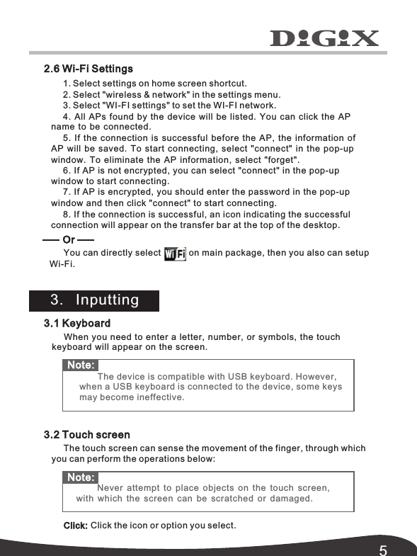 52.6 Wi-Fi Settings3.1 Keyboard When you  need to enter  a letter, number,  or symbols, the  touch keyboard will  appear on the  screen.3.2 Touch screenThe touch screen can sense the movement of the finger, through which you can perform the operations below: Click: Click the icon or option you select.1. Select settings on home screen shortcut.2. Select "wireless &amp; network" in the settings menu.3. Select "WI-FI settings" to set the WI-FI network.4.  All APs found by the device will be listed. You can click the AP  name to be  connected.5.  If the connection is successful before the AP,  the information of  AP will be  saved.  To start connecting,  select  "connect"  in the pop-up  window.  To eliminate  the AP information,  select  "forget".6. If AP is not encrypted, you can select in the pop-up "connect" window to start connecting.7. If AP is encrypted, you should enter the password in the pop-up window  "connect" and then click to start connecting.8. If the connection is successful, an icon indicating the successful connection will appear on the transfer bar at the top of the desktop. You can directly select on main package, then you also can setup Or 3.   InputtingWi-Fi.Note:  Never attempt to place objects on the touch screen,  with which the  screen can be scratched or damaged. Note: The device is compatible with USB keyboard. However,  when a USB keyboard is connected to the device, some keys may become ineffective.