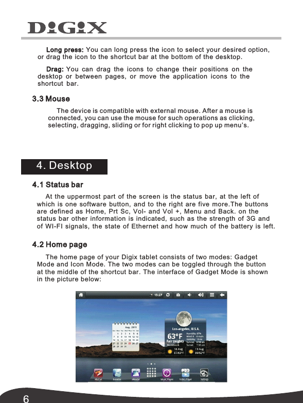 6Long press: You can long press the icon to select your desired option,  or drag the icon to the shortcut bar at the bottom of the desktop.Drag:  You can drag the icons  to change their  positions on the  desktop or  between pages,  or move the application icons to the 3.3 Mouse4. Desktopshortcut bar. The device is compatible with external mouse. After a mouse is connected, you can use the mouse for such operations as clicking, selecting, dragging, sliding or for right clicking to pop up menu&rsquo;s. 4.1 Status barAt  the  uppermost  part  of  the  screen  is  the  status  bar,  at  the  left  of which  is  one  software  button,  and  to  the  right  are  five  more.The buttons are defined as Home,  Prt Sc,  Vol-  and Vol  +,  Menu and Back.  on  the status  bar  other  information  is  indicated,  such  as  the  strength  of  3G  and of  WI-FI  signals,  the  state  of  Ethernet  and  how  much  of  the  battery  is  left.4.2 Home pageThe home page of your Digix tablet consists of two modes:  Gadget Mode and Icon Mode. The two modes can be toggled through the button at the middle of the shortcut bar. The interface of Gadget Mode is shown in the picture below: 