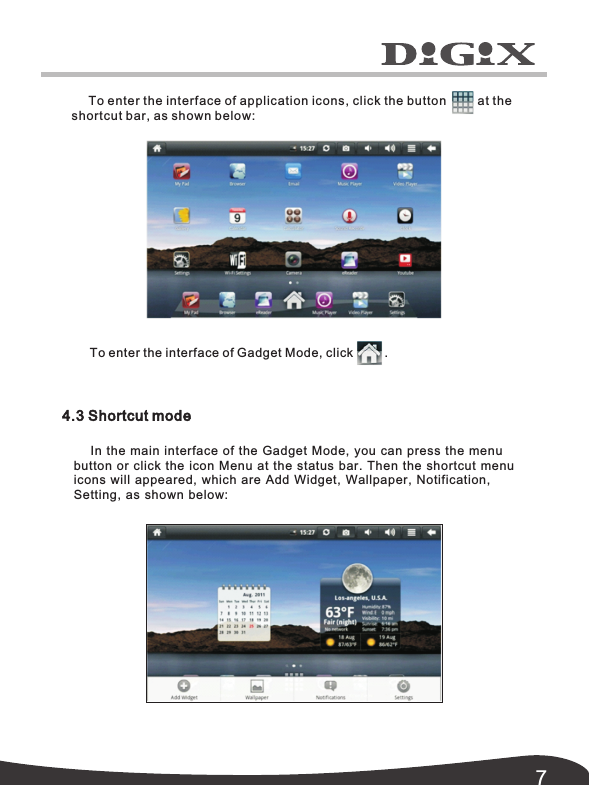 74.3 Shortcut modeIn the main interface of the Gadget Mode, you can press the menu  button or click the icon Menu at the status bar. Then the shortcut menu icons will appeared, which are Add Widget, Wallpaper,  Notification, To enter the interface of application icons, click the button         at the shortcut bar, as shown below: To enter the interface of Gadget Mode, click         .Setting, as shown below: 