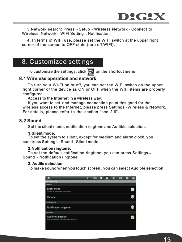 138.1 Wireless operation and network8.2 SoundTo  turn  your  WI-FI  on  or  off,  you can set the WIFI switch on the upper  right  corner  of the device as ON or OFF when the WIFI items are properly Access to the Internet in a wireless way.If you want to set and manage connection point designed for thewireless Network.access to the Internet, please press Settings   Wireless &amp; For details,  please refer to the section  "see  2.6".Set the silent mode, notification ringtone and Audible selection.1.Silent mode.To set the system to silent, except for medium and alarm clock, you can press Settings   Sound   Silent mode.2.Notification ringtone.To set the default  notification ringtone, you can press SettingsSound Notification ringtone.3. Audile selection.To make sound when you touch screen , you can select Audible selection.To customize the settings, click         on the shortcut menu.8. Customized settings3.Network search: Press    Setup Wireless Network Connect to Wireless Network WIFI Setting Notification.4. In terms of WIFI use,  please set the WIFI switch at the upper right corner of the screen to OFF state (turn off WIFI). configured.