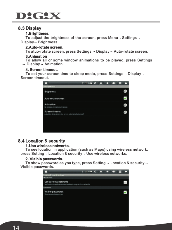 143.AnimationTo allow all or some window animations to be played,  press SettingsDisplay Animation.4. Screen timeout.To set your screen time to sleep mode, press Settings DisplayScreen timeout. 8.4 Location &amp; security1.Use wireless networks.To see location in application (such as Maps) using wireless network, press Setting Location &amp; security Use wireless networks.2. Visible passwords.To show password as you type, press Setting Location &amp; securityVisible passwords.8.3 Display1.Brightness.To adjust the brightness of the screen, press Menu SettingsDisplay Brightness.2.Auto-rotate screen.To atuo-rotate screen, press Settings Display Auto-rotate screen. 