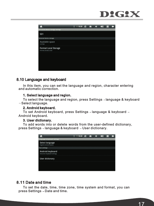 178.11 Date and timeTo set the date, time, time zone, time system and format, you can press Settings Date and time. 8.10 Language and keyboardIn this item, you can set the language and region, character enteringand automatic correction. 1. Select language and region.To select the language and region, press Settings language &amp; keyboard2. Android keyboard.To set Android keyboard, press Settings language &amp; keyboardAndroid keyboard.3. User dictionary.To add words into or delete words from the user-defined dictionary, press Settings language &amp; keyboard User dictionary.Select language.