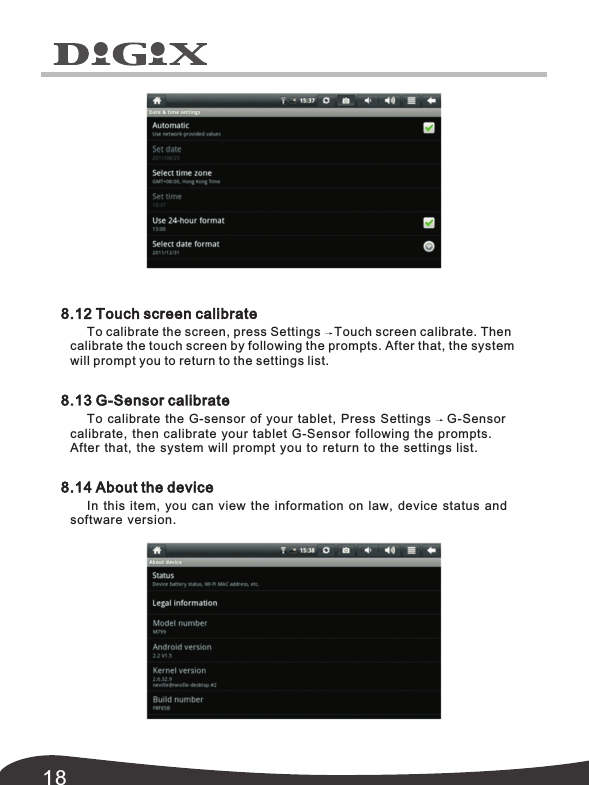 188.12 Touch screen calibrate8.13 G-Sensor calibrate8.14 About the deviceTo calibrate the screen, press Settings Touch screen calibrate. Then calibrate the touch screen by following the prompts. After that, the system will prompt you to return to the settings list.To calibrate the G-sensor of your tablet,  Press Settings G-Sensor calibrate,  then calibrate your tablet G-Sensor following the prompts. In this item,  you can view the information on law,  device status and software version.After that,  the system will prompt you to return to the settings list.
