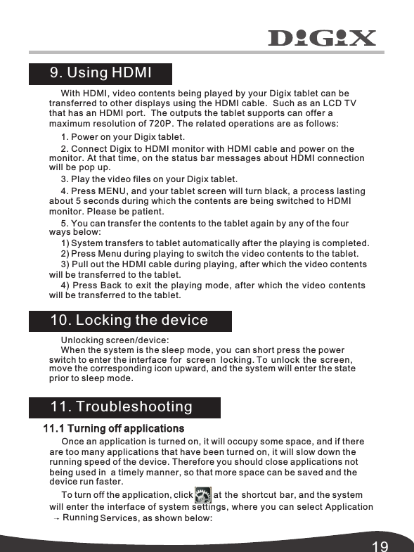 19With HDMI, video contents being played by your Digix tablet can be transferred to other displays using the HDMI cable.  Such as an LCD TV that has an HDMI port.  The outputs the tablet supports can offer a maximum resolution of 720P. The related operations are as follows:1. Power on your Digix tablet.2. Connect Digix to HDMI monitor with HDMI cable and power on the monitor. At that time, on the status bar messages about HDMI connection 3. Play the video files on your Digix tablet.4. Press MENU, and your tablet screen will turn black, a process lasting  about 5 seconds during which the contents are being switched to HDMI monitor. Please be patient.5. You can transfer the contents to the tablet again by any of the four  1) System transfers to tablet automatically after the playing is completed. 2) Press Menu during playing to switch the video contents to the tablet.3) Pull out the HDMI cable during playing, after which the video contents will be transferred to the tablet.4) Press Back to exit the playing mode, after which the video contents  will be transferred to the tablet. 9. Using HDMI 10. Locking the device11. Troubleshooting11.1 Turning off applicationsOnce an application is turned on, it will occupy some space, and if there are too many applications that have been turned on, it will slow down the running speed of the device. Therefore you should close applications not being used in  a timely manner, so that more space can be saved and the To turn off the application, click         at the shortcut bar, and the system will enter the interface of system settings, where you can select Applicationwill be pop up.ways below: device run faster. Services, as shown below: Running Unlocking screen/device:When the system is the sleep mode, you  can short press the powerswitch to enter the interface for screen locking.  To unlock the screen,move the corresponding icon upward, and the system will enter the state prior to sleep mode. 