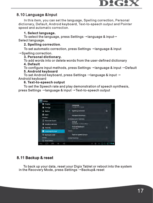       1. Select language.      To select the language, press Settings &rarr;language &amp; input&rarr;Select language.      2. Spelling correction.      To set automatic correction, press Settings &rarr;language &amp; input&rarr;Spelling correction.      3. Personal dictionary.      To add words into or delete words from the user-defined dictionary      4. Default      To configure input methods, press Settings &rarr;language &amp; input &rarr;Default            To set Android keyboard, press Settings &rarr;language &amp; input &rarr;Android keyboard      6. Text-to-speech output      To set the Speech rate and play demonstration of speech synthesis,press Settings &rarr;language &amp; input &rarr;Text-to-speech output5. Android keyboard8.11 Backup &amp; reset     To back up your data, reset your Digix Tablet or reboot into the system in the Recovery Mode, press Settings &rarr;Backup&amp; reset