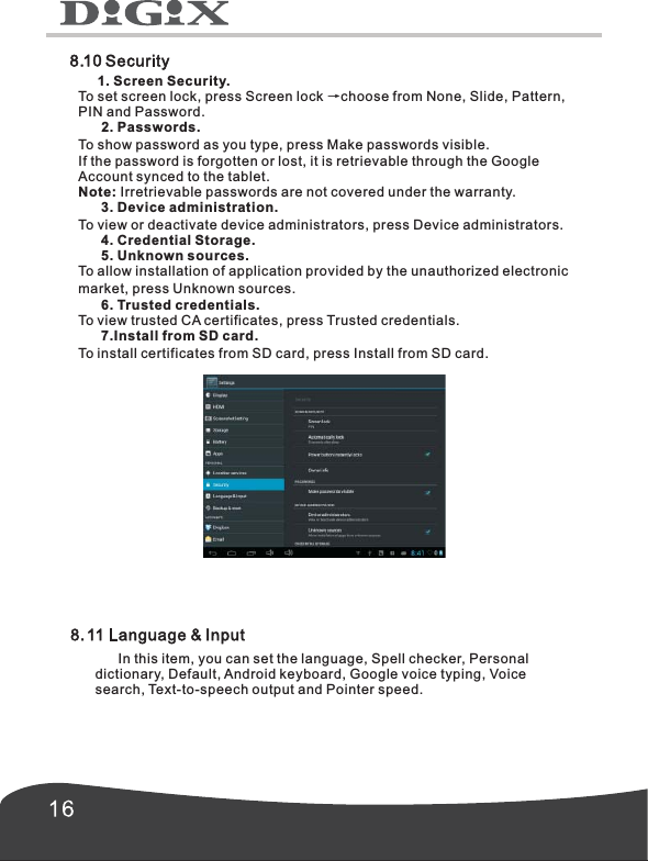      1. Screen Security.To set screen lock, press Screen lock &rarr;choose from None, Slide, Pattern,PIN and Password.      2. Passwords.To show password as you type, press Make passwords visible.If the password is forgotten or lost, it is retrievable through the Google Account synced to the tablet. Note: Irretrievable passwords are not covered under the warranty.      3. Device administration.To view or deactivate device administrators, press Device administrators.      4. Credential Storage.      5. Unknown sources.To allow installation of application provided by the unauthorized electronic market, press Unknown sources.      6. Trusted credentials.To view trusted CA certificates, press Trusted credentials.      7.Install from SD card. To install certificates from SD card, press Install from SD card.      In this item, you can set the language, Spell checker, Personal dictionary, Default, Android keyboard, Google voice typing, Voice search, Text-to-speech output and Pointer speed.